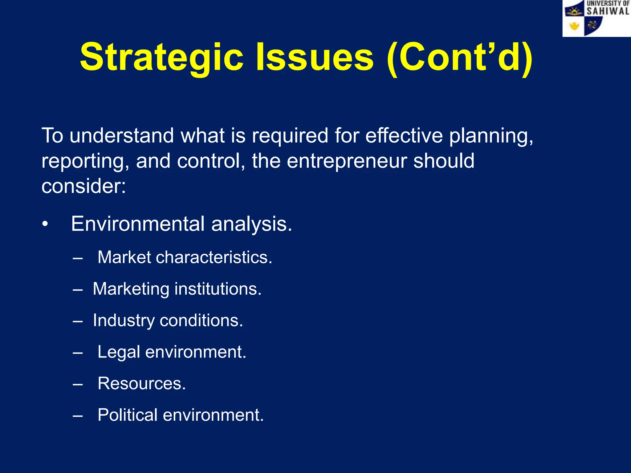 Strategic Issues (Cont’d)
To understand what is required for effective planning,
reporting, and control, the entrepreneur should
consider:
• Environmental analysis.
– Market characteristics.
– Marketing institutions.
– Industry conditions.
– Legal environment.
– Resources.
– Political environment.
 