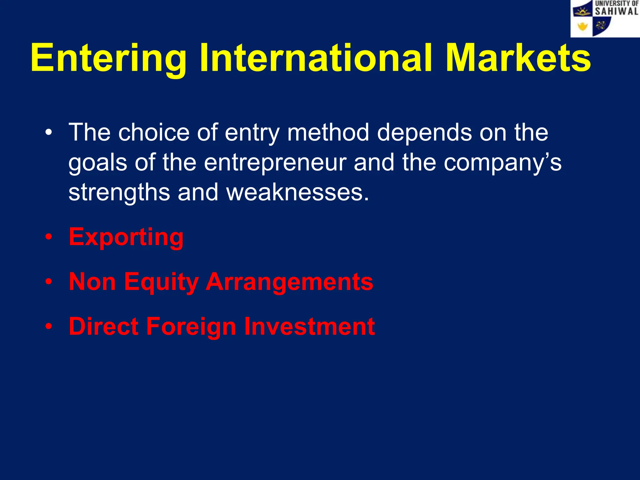 Entering International Markets
• The choice of entry method depends on the
goals of the entrepreneur and the company’s
strengths and weaknesses.
• Exporting
• Non Equity Arrangements
• Direct Foreign Investment
 