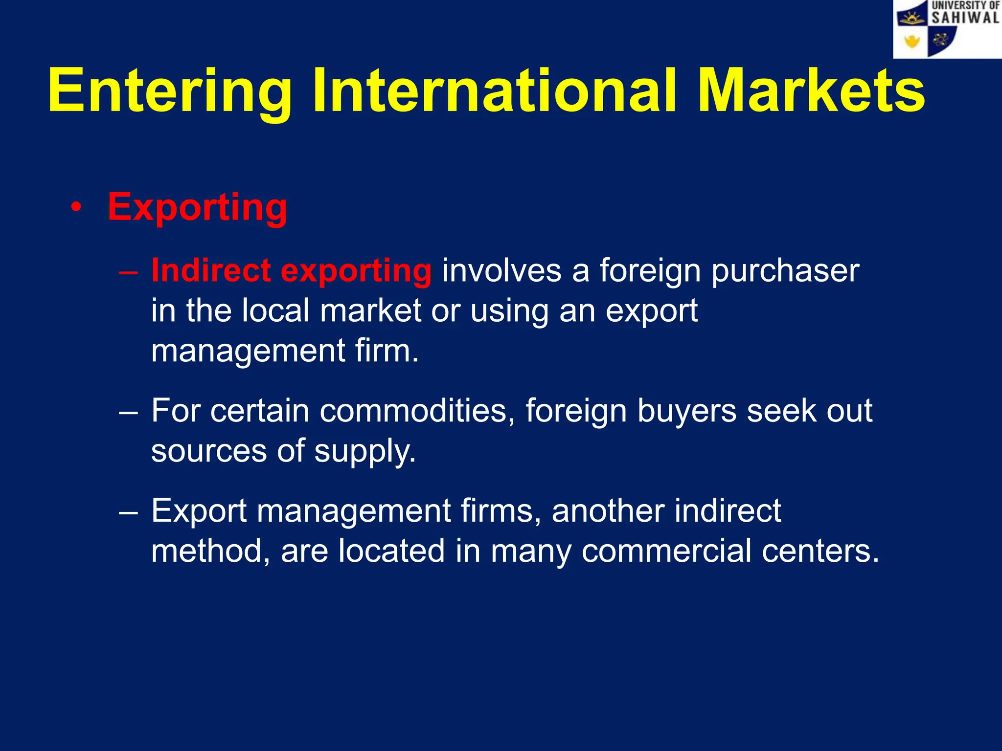 Entering International Markets
• Exporting
– Indirect exporting involves a foreign purchaser
in the local market or using an export
management firm.
– For certain commodities, foreign buyers seek out
sources of supply.
– Export management firms, another indirect
method, are located in many commercial centers.
 