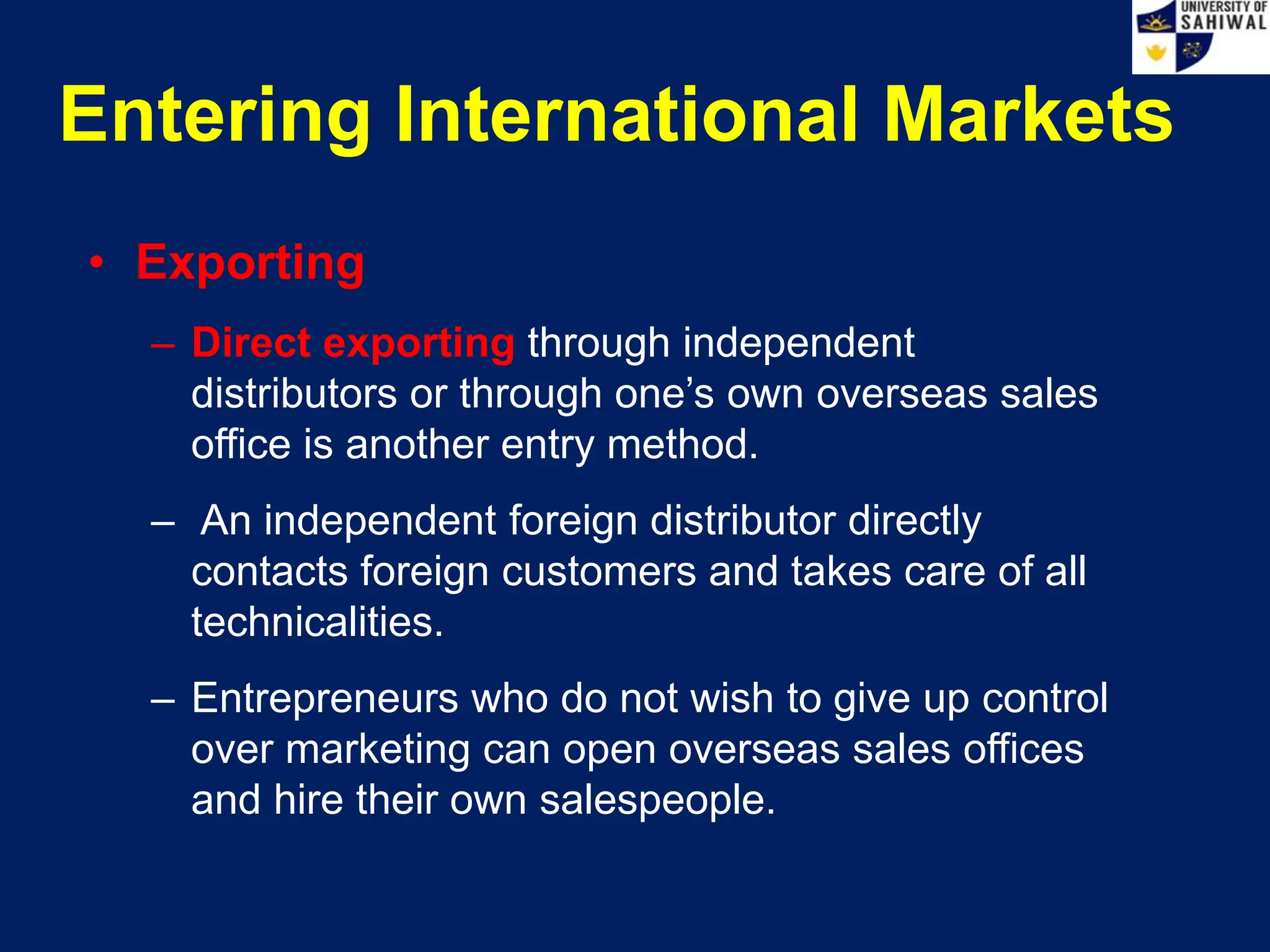 Entering International Markets
• Exporting
– Direct exporting through independent
distributors or through one’s own overseas sales
office is another entry method.
– An independent foreign distributor directly
contacts foreign customers and takes care of all
technicalities.
– Entrepreneurs who do not wish to give up control
over marketing can open overseas sales offices
and hire their own salespeople.
 