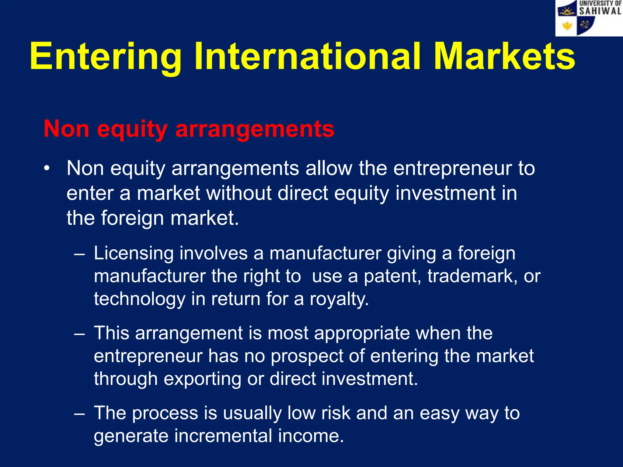 Entering International Markets
Non equity arrangements
• Non equity arrangements allow the entrepreneur to
enter a market without direct equity investment in
the foreign market.
– Licensing involves a manufacturer giving a foreign
manufacturer the right to use a patent, trademark, or
technology in return for a royalty.
– This arrangement is most appropriate when the
entrepreneur has no prospect of entering the market
through exporting or direct investment.
– The process is usually low risk and an easy way to
generate incremental income.
 