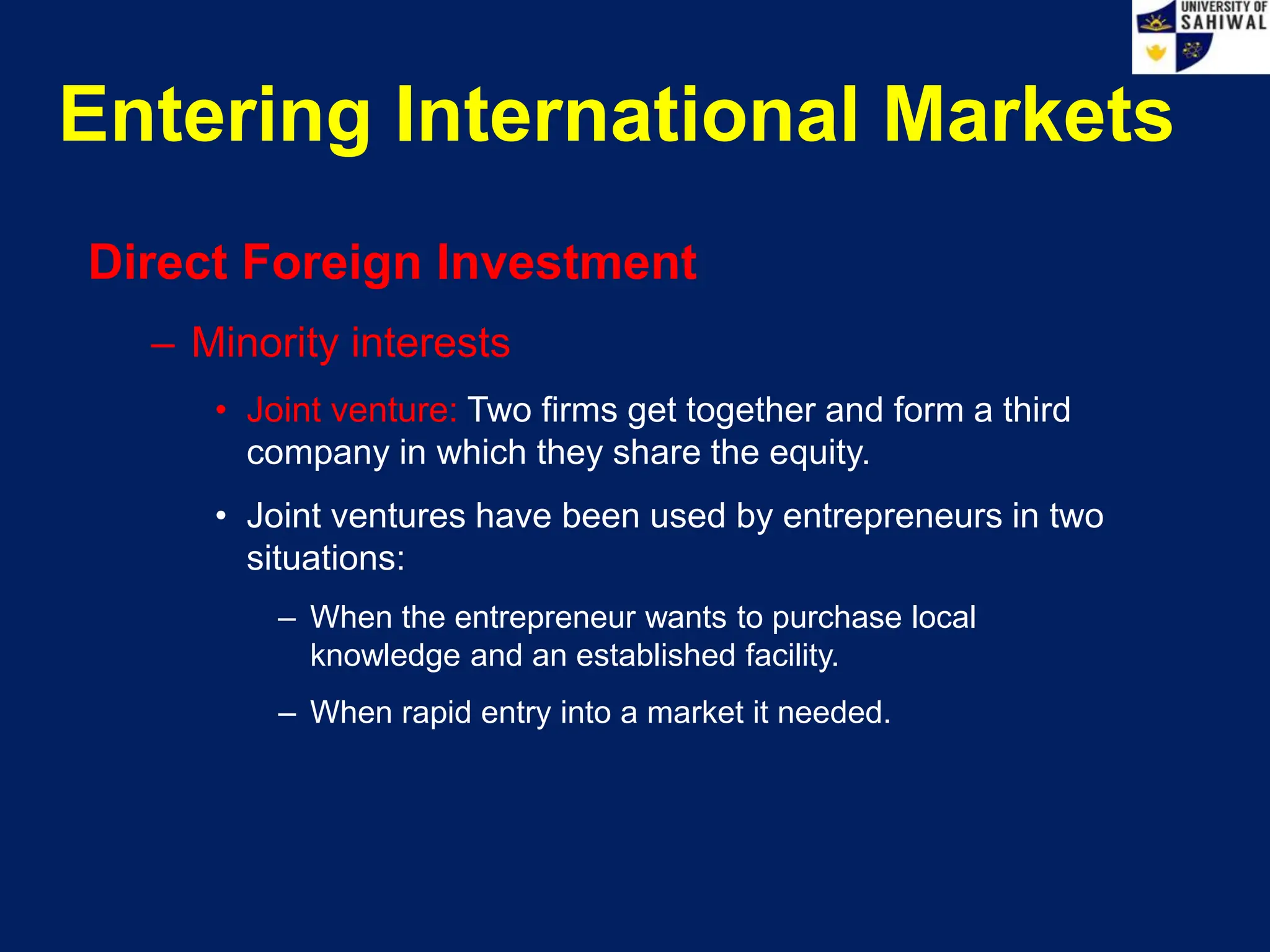 Entering International Markets
Direct Foreign Investment
– Minority interests
• Joint venture: Two firms get together and form a third
company in which they share the equity.
• Joint ventures have been used by entrepreneurs in two
situations:
– When the entrepreneur wants to purchase local
knowledge and an established facility.
– When rapid entry into a market it needed.
 