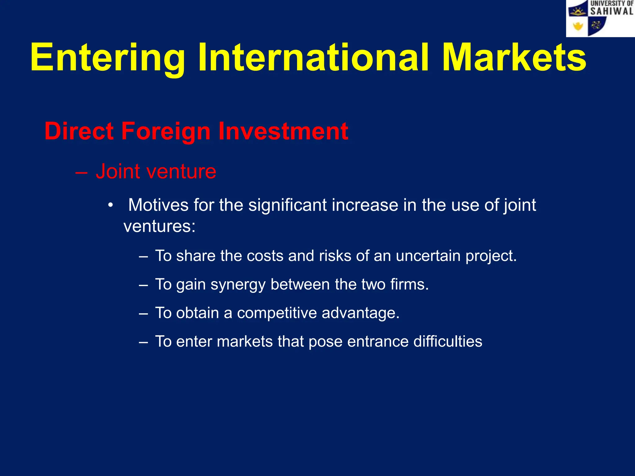Entering International Markets
Direct Foreign Investment
– Joint venture
• Motives for the significant increase in the use of joint
ventures:
– To share the costs and risks of an uncertain project.
– To gain synergy between the two firms.
– To obtain a competitive advantage.
– To enter markets that pose entrance difficulties
 