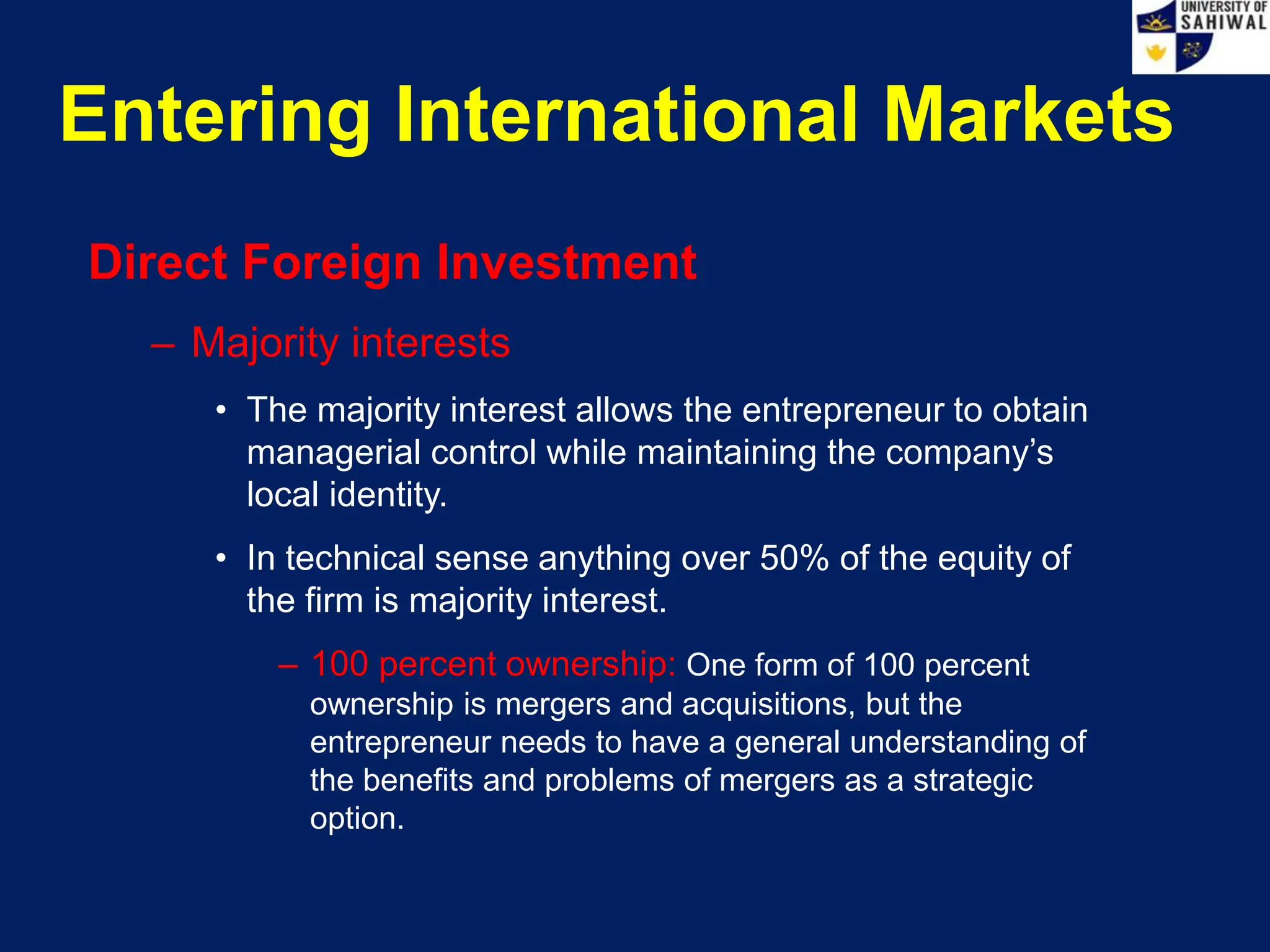 Entering International Markets
Direct Foreign Investment
– Majority interests
• The majority interest allows the entrepreneur to obtain
managerial control while maintaining the company’s
local identity.
• In technical sense anything over 50% of the equity of
the firm is majority interest.
– 100 percent ownership: One form of 100 percent
ownership is mergers and acquisitions, but the
entrepreneur needs to have a general understanding of
the benefits and problems of mergers as a strategic
option.
 
