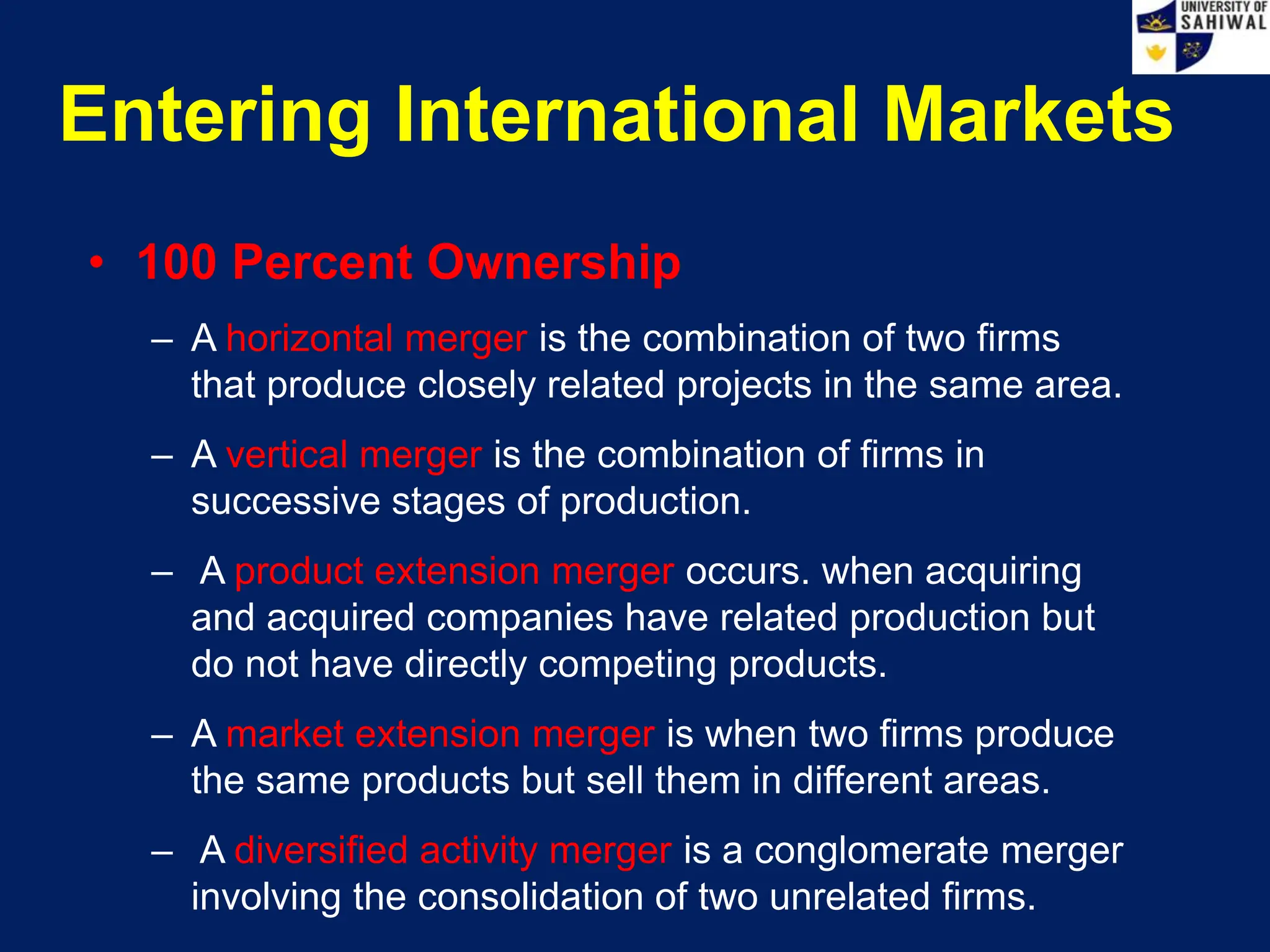Entering International Markets
• 100 Percent Ownership
– A horizontal merger is the combination of two firms
that produce closely related projects in the same area.
– A vertical merger is the combination of firms in
successive stages of production.
– A product extension merger occurs. when acquiring
and acquired companies have related production but
do not have directly competing products.
– A market extension merger is when two firms produce
the same products but sell them in different areas.
– A diversified activity merger is a conglomerate merger
involving the consolidation of two unrelated firms.
 