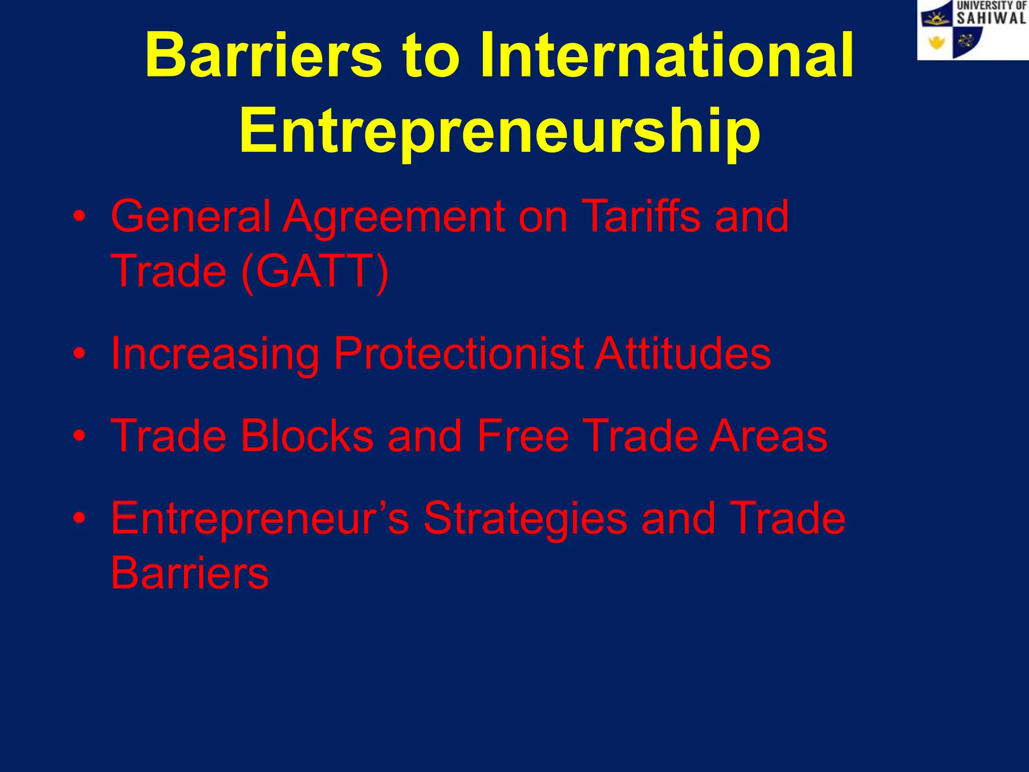 Barriers to International
Entrepreneurship
• General Agreement on Tariffs and
Trade (GATT)
• Increasing Protectionist Attitudes
• Trade Blocks and Free Trade Areas
• Entrepreneur’s Strategies and Trade
Barriers
 
