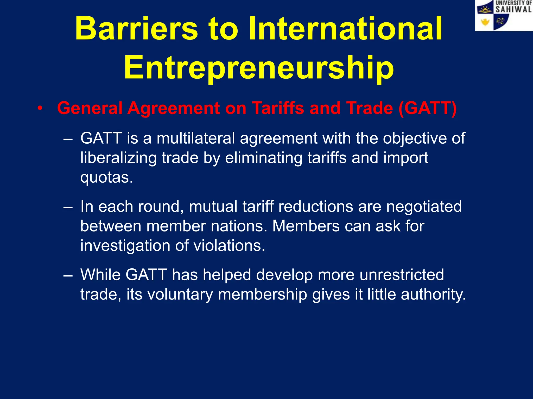 Barriers to International
Entrepreneurship
• General Agreement on Tariffs and Trade (GATT)
– GATT is a multilateral agreement with the objective of
liberalizing trade by eliminating tariffs and import
quotas.
– In each round, mutual tariff reductions are negotiated
between member nations. Members can ask for
investigation of violations.
– While GATT has helped develop more unrestricted
trade, its voluntary membership gives it little authority.
 