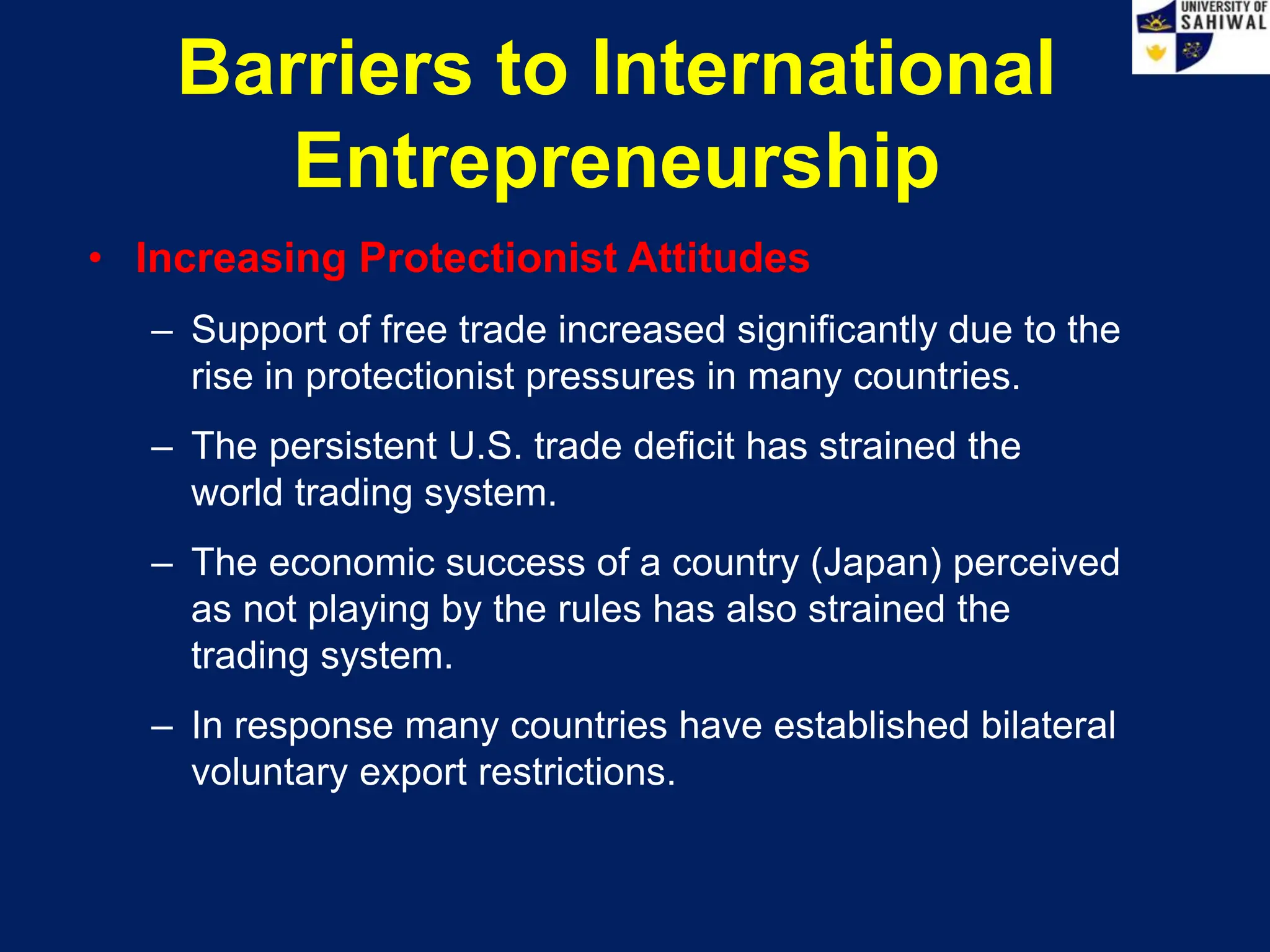Barriers to International
Entrepreneurship
• Increasing Protectionist Attitudes
– Support of free trade increased significantly due to the
rise in protectionist pressures in many countries.
– The persistent U.S. trade deficit has strained the
world trading system.
– The economic success of a country (Japan) perceived
as not playing by the rules has also strained the
trading system.
– In response many countries have established bilateral
voluntary export restrictions.
 