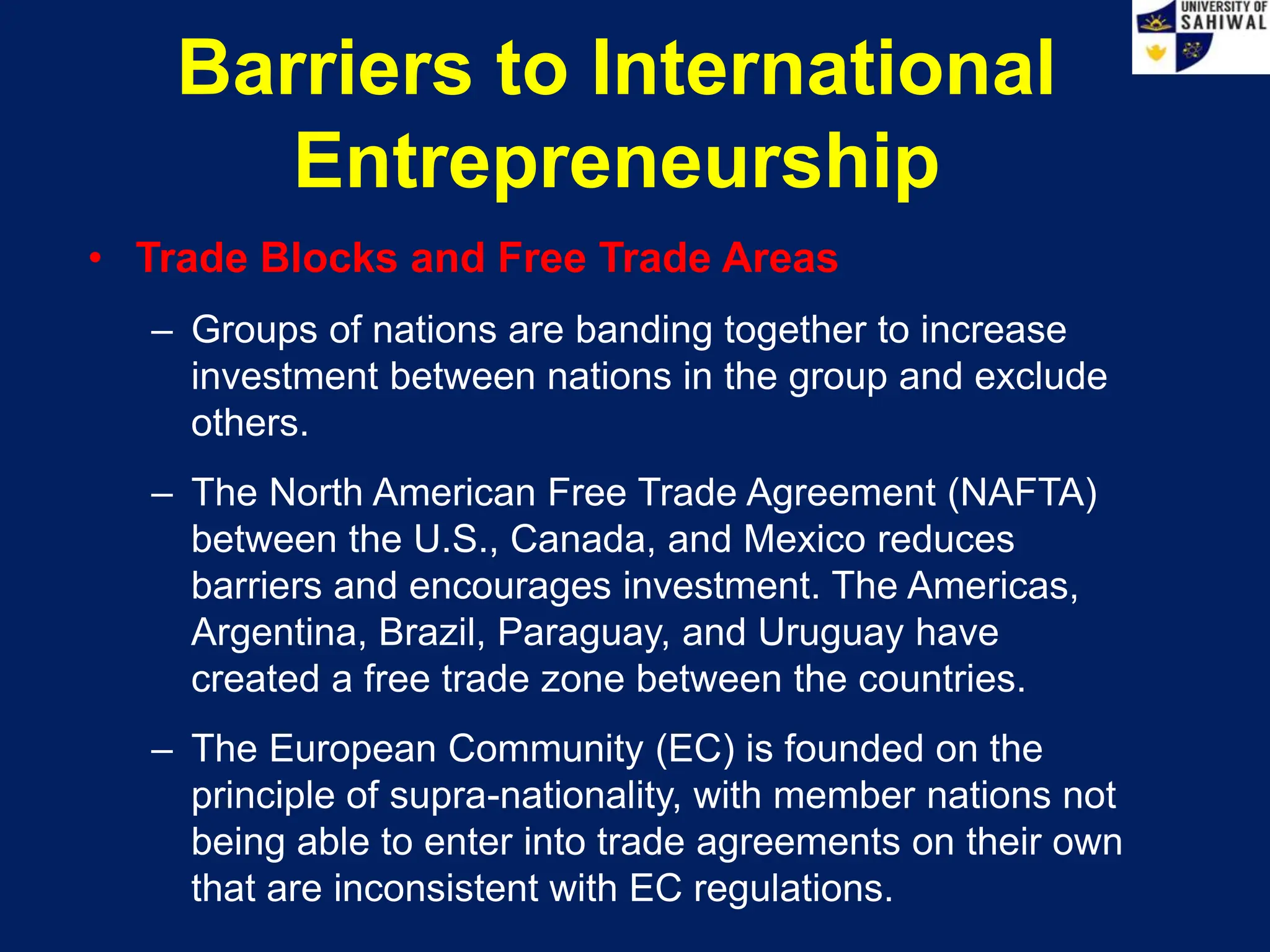 Barriers to International
Entrepreneurship
• Trade Blocks and Free Trade Areas
– Groups of nations are banding together to increase
investment between nations in the group and exclude
others.
– The North American Free Trade Agreement (NAFTA)
between the U.S., Canada, and Mexico reduces
barriers and encourages investment. The Americas,
Argentina, Brazil, Paraguay, and Uruguay have
created a free trade zone between the countries.
– The European Community (EC) is founded on the
principle of supra-nationality, with member nations not
being able to enter into trade agreements on their own
that are inconsistent with EC regulations.
 