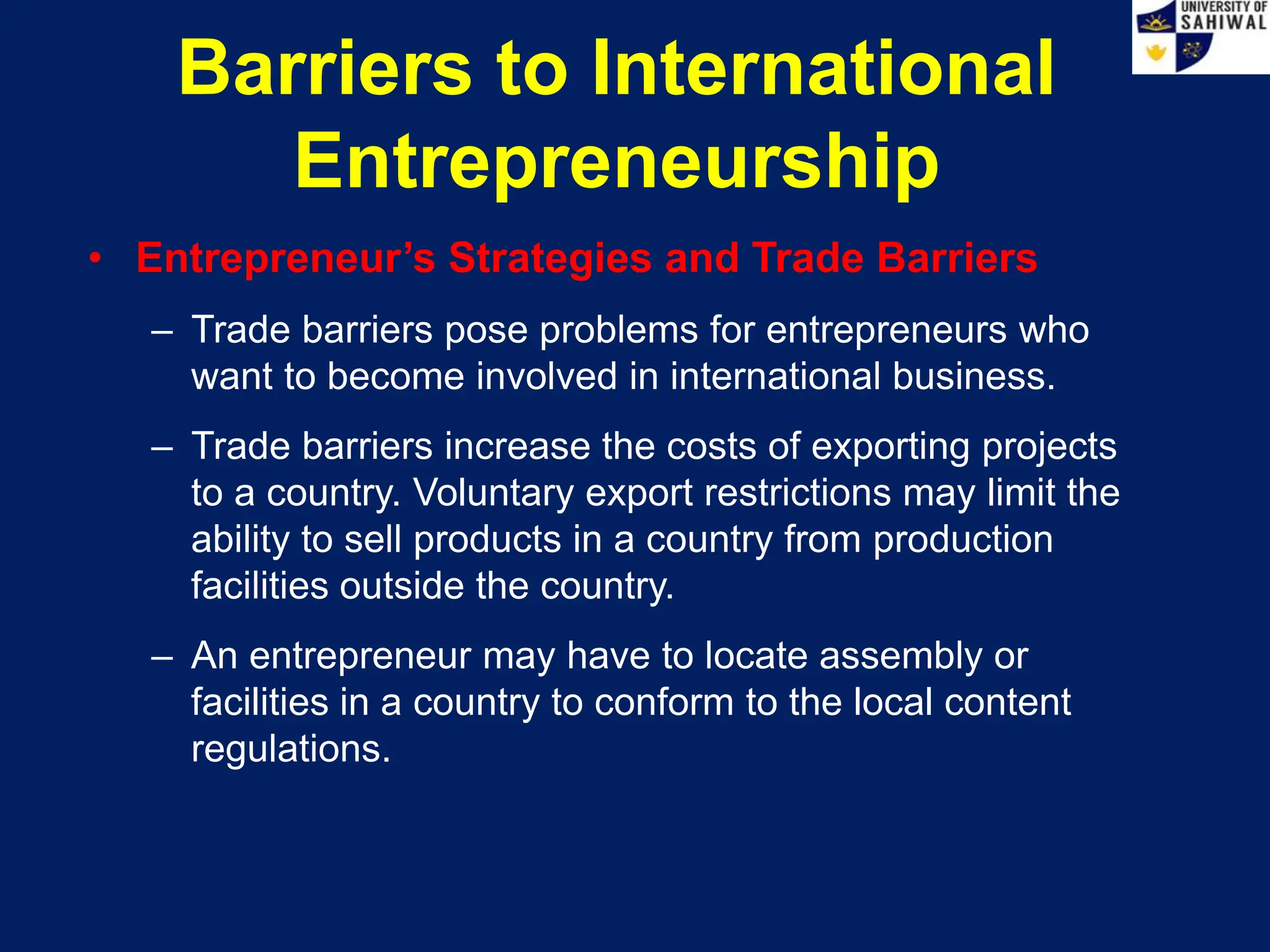Barriers to International
Entrepreneurship
• Entrepreneur’s Strategies and Trade Barriers
– Trade barriers pose problems for entrepreneurs who
want to become involved in international business.
– Trade barriers increase the costs of exporting projects
to a country. Voluntary export restrictions may limit the
ability to sell products in a country from production
facilities outside the country.
– An entrepreneur may have to locate assembly or
facilities in a country to conform to the local content
regulations.
 