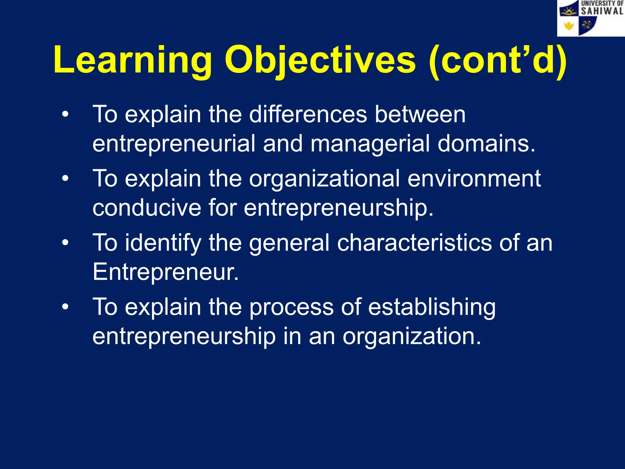 • To explain the differences between
entrepreneurial and managerial domains.
• To explain the organizational environment
conducive for entrepreneurship.
• To identify the general characteristics of an
Entrepreneur.
• To explain the process of establishing
entrepreneurship in an organization.
Learning Objectives (cont’d)
 
