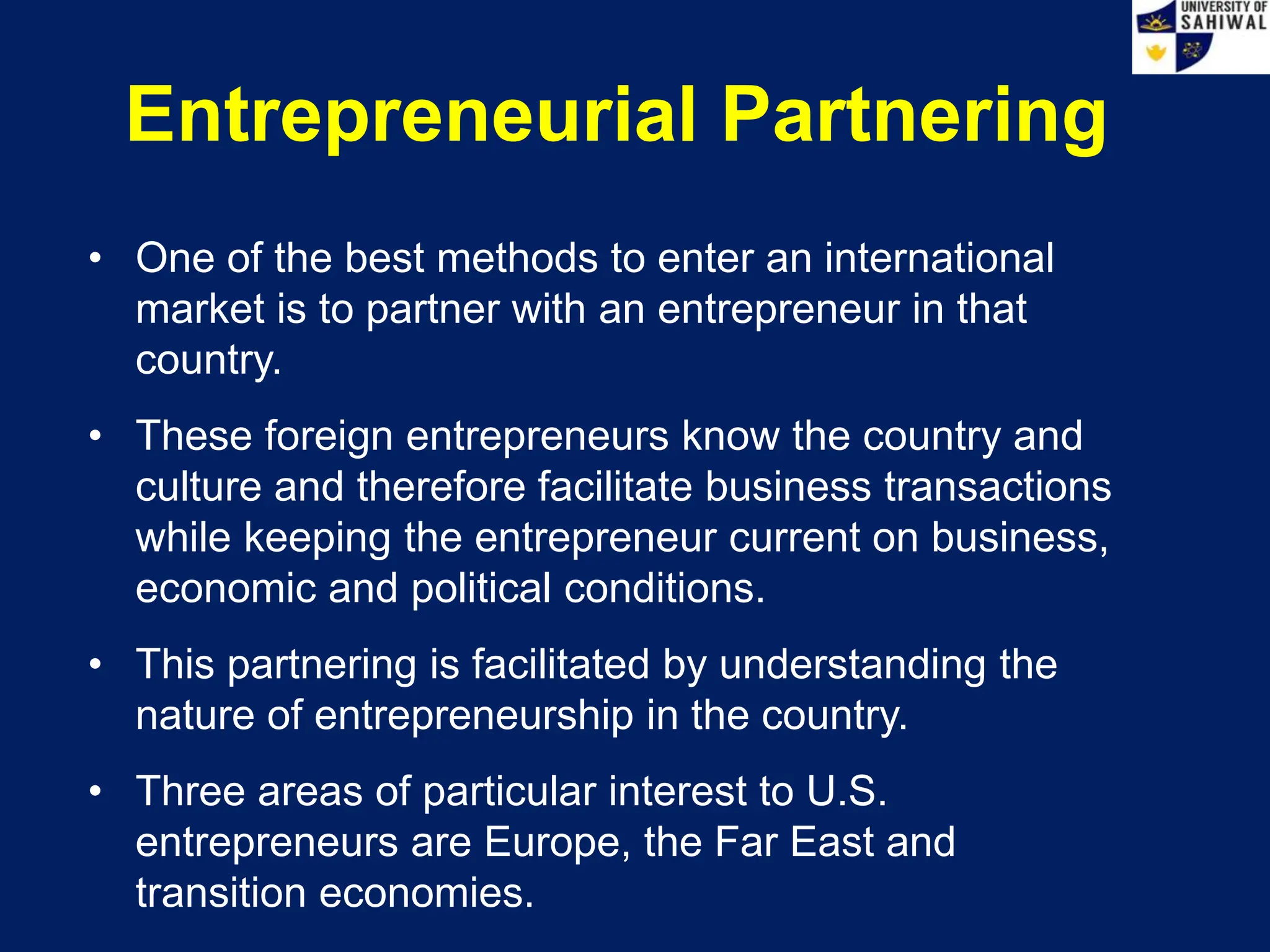 Entrepreneurial Partnering
• One of the best methods to enter an international
market is to partner with an entrepreneur in that
country.
• These foreign entrepreneurs know the country and
culture and therefore facilitate business transactions
while keeping the entrepreneur current on business,
economic and political conditions.
• This partnering is facilitated by understanding the
nature of entrepreneurship in the country.
• Three areas of particular interest to U.S.
entrepreneurs are Europe, the Far East and
transition economies.
 