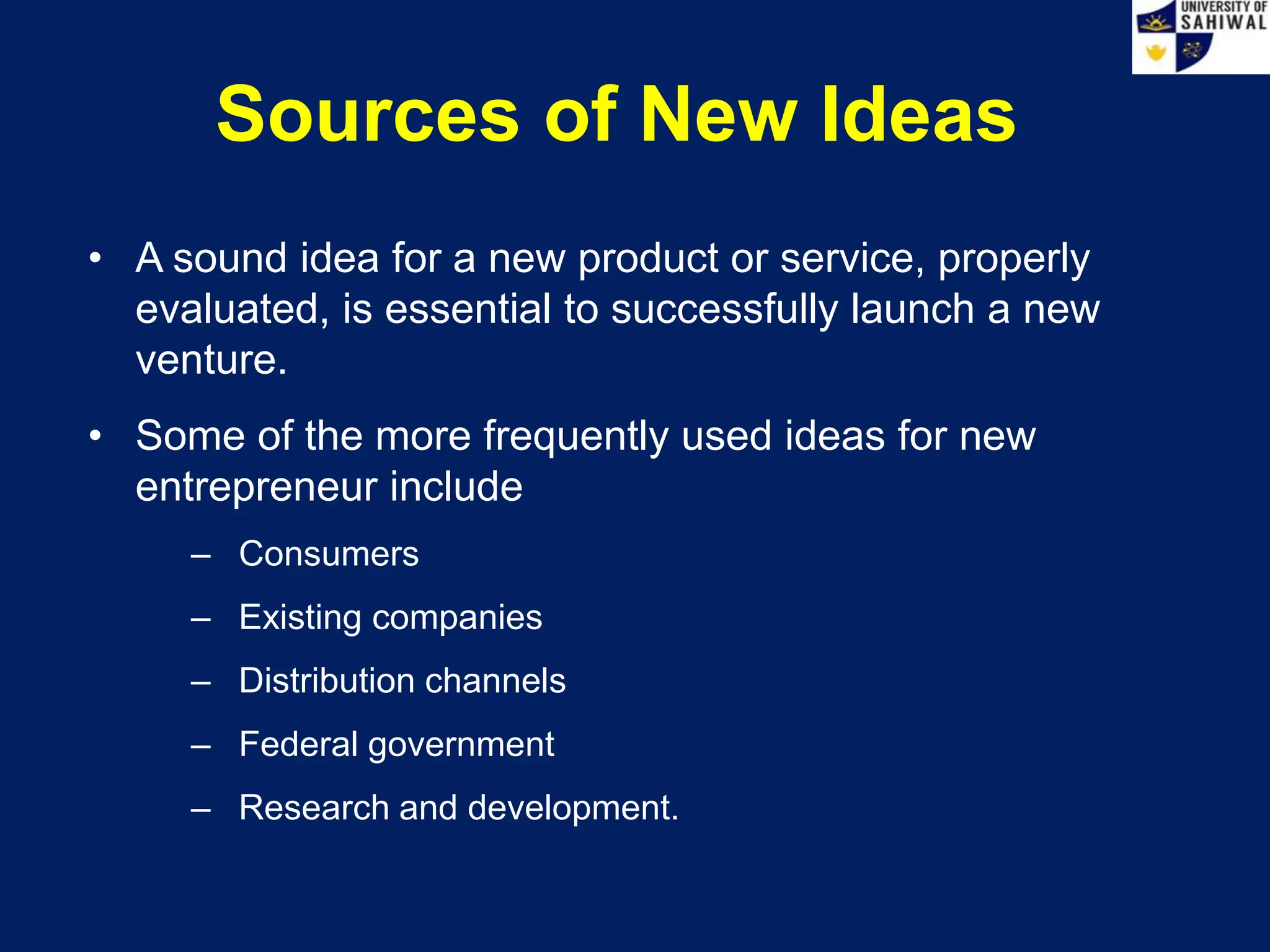 Sources of New Ideas
• A sound idea for a new product or service, properly
evaluated, is essential to successfully launch a new
venture.
• Some of the more frequently used ideas for new
entrepreneur include
– Consumers
– Existing companies
– Distribution channels
– Federal government
– Research and development.
 