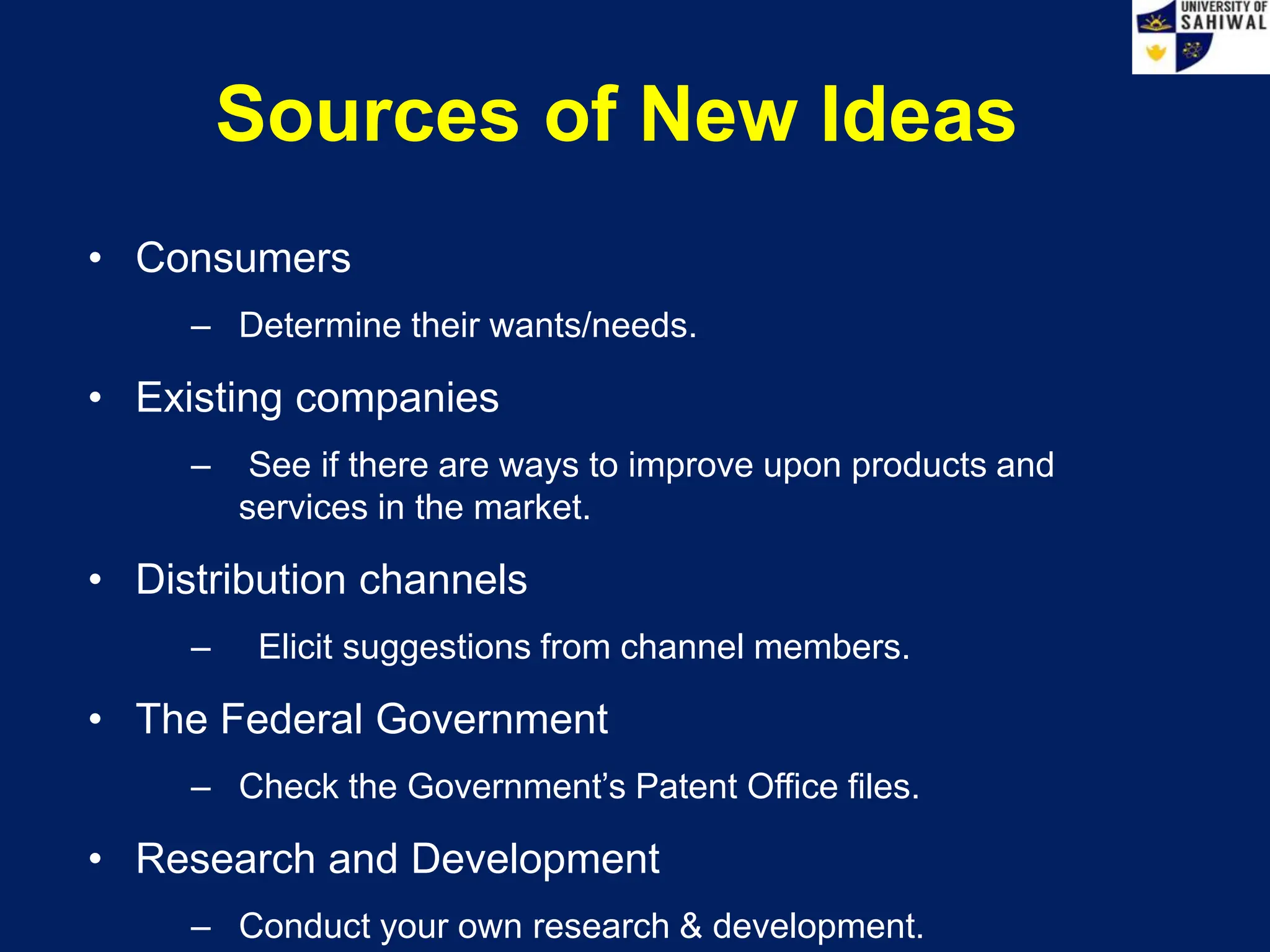Sources of New Ideas
• Consumers
– Determine their wants/needs.
• Existing companies
– See if there are ways to improve upon products and
services in the market.
• Distribution channels
– Elicit suggestions from channel members.
• The Federal Government
– Check the Government’s Patent Office files.
• Research and Development
– Conduct your own research & development.
 