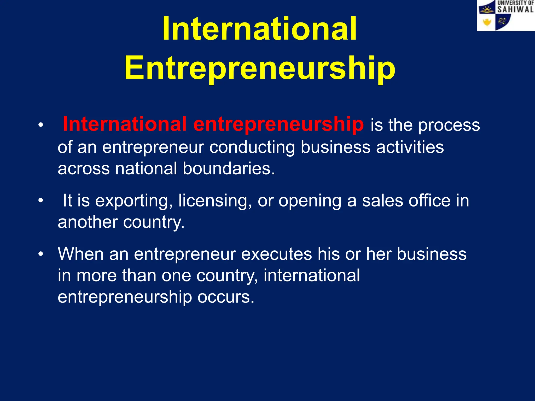 International
Entrepreneurship
• International entrepreneurship is the process
of an entrepreneur conducting business activities
across national boundaries.
• It is exporting, licensing, or opening a sales office in
another country.
• When an entrepreneur executes his or her business
in more than one country, international
entrepreneurship occurs.
 