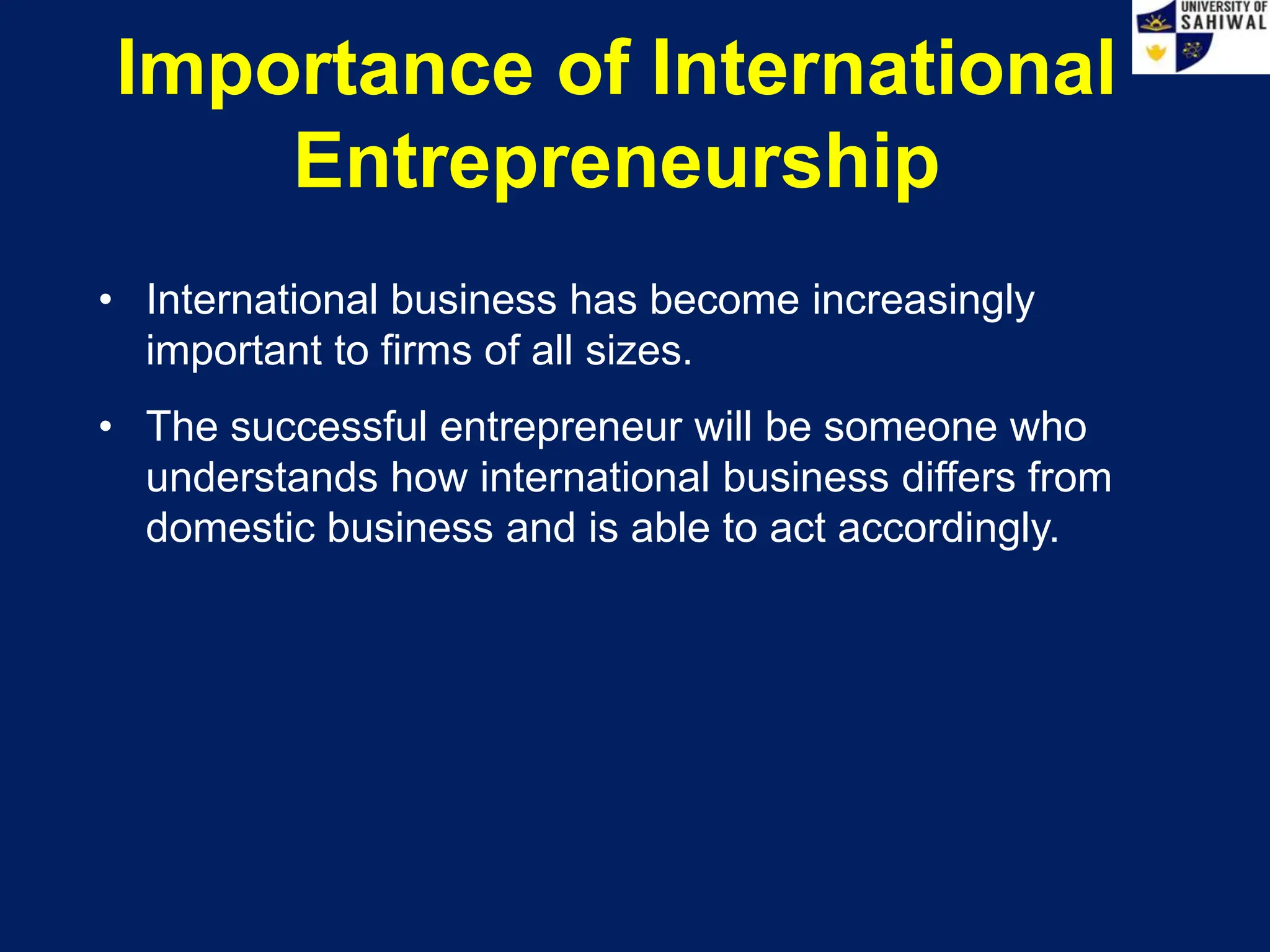 Importance of International
Entrepreneurship
• International business has become increasingly
important to firms of all sizes.
• The successful entrepreneur will be someone who
understands how international business differs from
domestic business and is able to act accordingly.
 