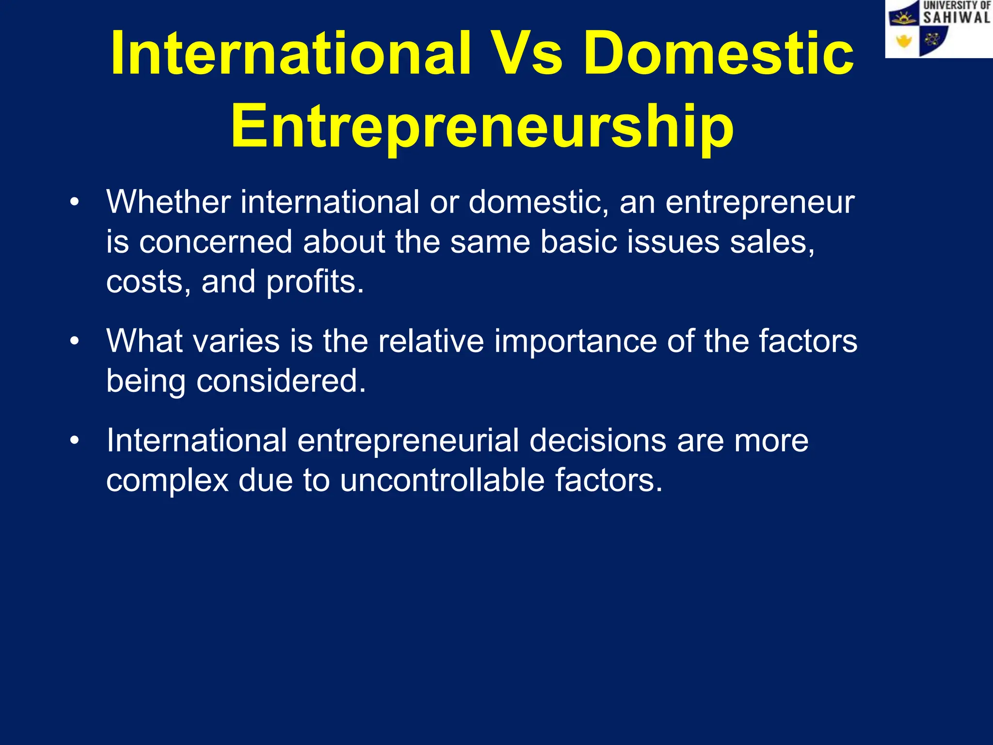 International Vs Domestic
Entrepreneurship
• Whether international or domestic, an entrepreneur
is concerned about the same basic issues sales,
costs, and profits.
• What varies is the relative importance of the factors
being considered.
• International entrepreneurial decisions are more
complex due to uncontrollable factors.
 