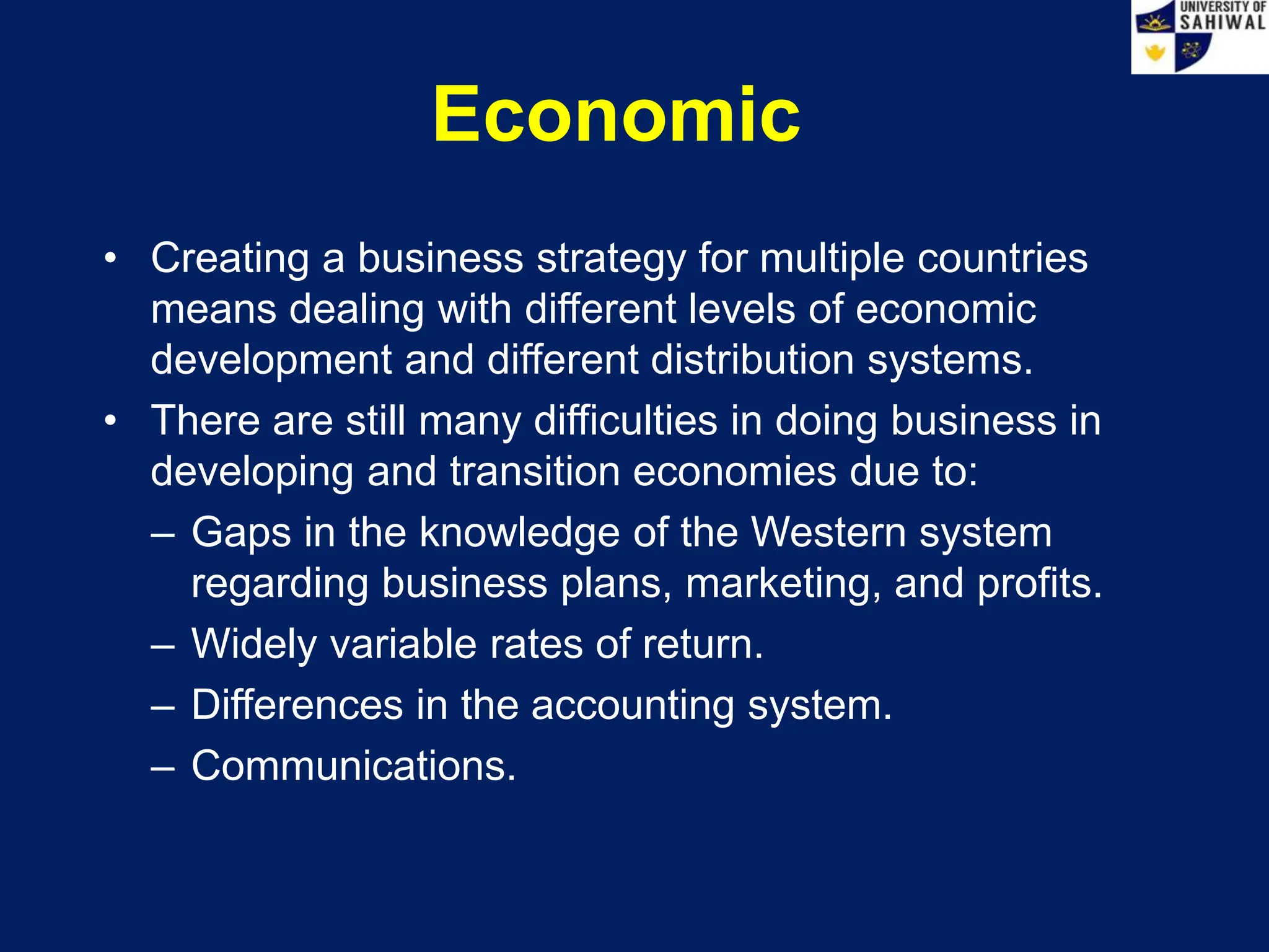 Economic
• Creating a business strategy for multiple countries
means dealing with different levels of economic
development and different distribution systems.
• There are still many difficulties in doing business in
developing and transition economies due to:
– Gaps in the knowledge of the Western system
regarding business plans, marketing, and profits.
– Widely variable rates of return.
– Differences in the accounting system.
– Communications.
 
