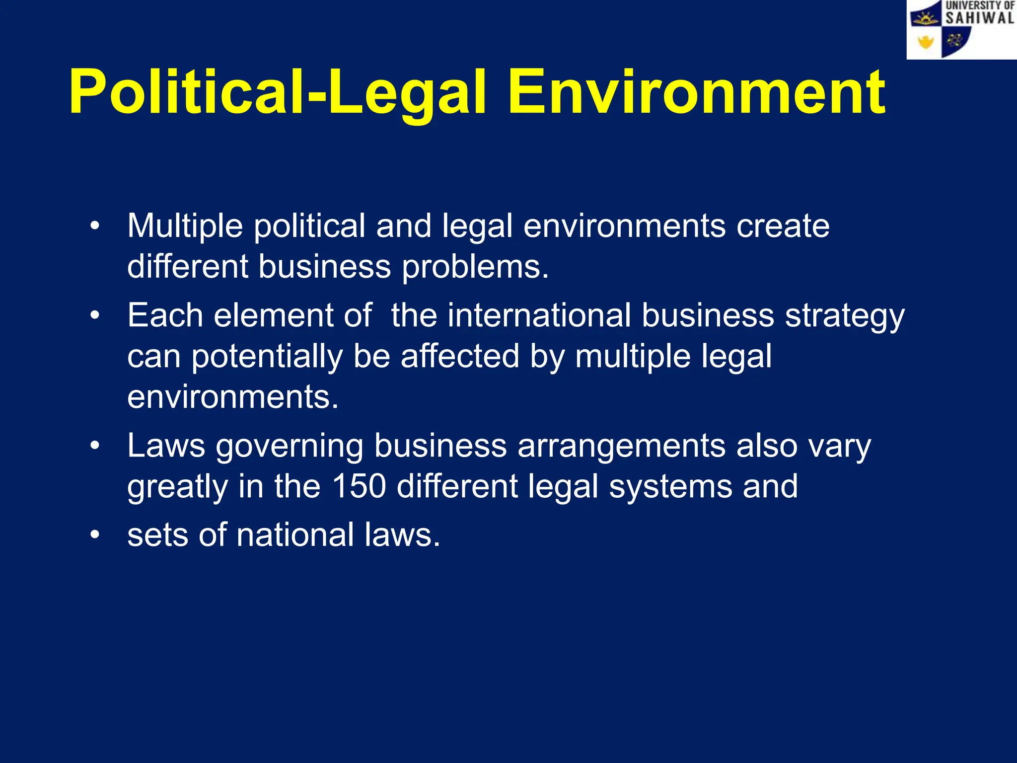 Political-Legal Environment
• Multiple political and legal environments create
different business problems.
• Each element of the international business strategy
can potentially be affected by multiple legal
environments.
• Laws governing business arrangements also vary
greatly in the 150 different legal systems and
• sets of national laws.
 