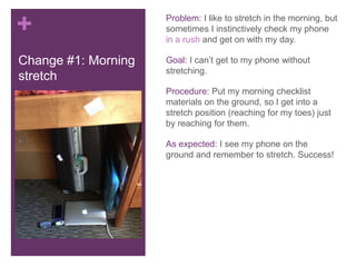 +                    Problem: I like to stretch in the morning, but
                     sometimes I instinctively check my phone
                     in a rush and get on with my day.

Change #1: Morning   Goal: I can’t get to my phone without
                     stretching.
stretch
                     Procedure: Put my morning checklist
                     materials on the ground, so I get into a
                     stretch position (reaching for my toes) just
                     by reaching for them.

                     As expected: I see my phone on the
                     ground and remember to stretch. Success!
 