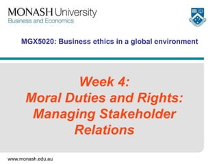 www.monash.edu.au
MGX5020: Business ethics in a global environment
Week 4:
Moral Duties and Rights:
Managing Stakeholder
Relations
 