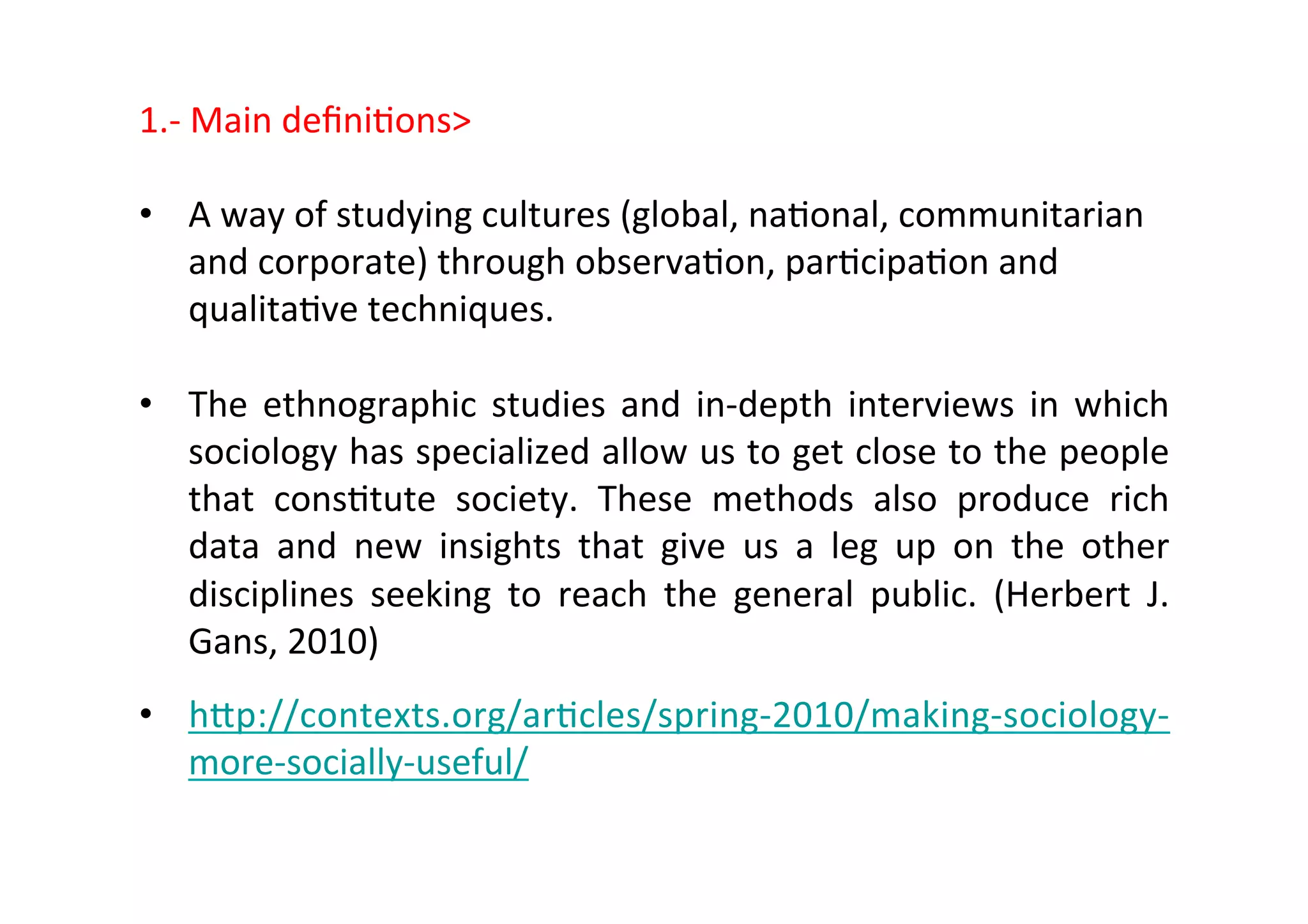 1.-­‐	
  Main	
  deﬁni-ons	
  
	
  
•  A	
  way	
  of	
  studying	
  cultures	
  (global,	
  na-onal,	
  communitarian	
  
and	
  corporate)	
  through	
  observa-on,	
  par-cipa-on	
  and	
  
qualita-ve	
  techniques.	
  
•  The	
  ethnographic	
  studies	
  and	
  in-­‐depth	
  interviews	
  in	
  which	
  
sociology	
  has	
  specialized	
  allow	
  us	
  to	
  get	
  close	
  to	
  the	
  people	
  
that	
   cons-tute	
   society.	
   These	
   methods	
   also	
   produce	
   rich	
  
data	
   and	
   new	
   insights	
   that	
   give	
   us	
   a	
   leg	
   up	
   on	
   the	
   other	
  
disciplines	
   seeking	
   to	
   reach	
   the	
   general	
   public.	
   (Herbert	
   J.	
  
Gans,	
  2010)	
  
•  htp://contexts.org/ar-cles/spring-­‐2010/making-­‐sociology-­‐
more-­‐socially-­‐useful/	
  
 