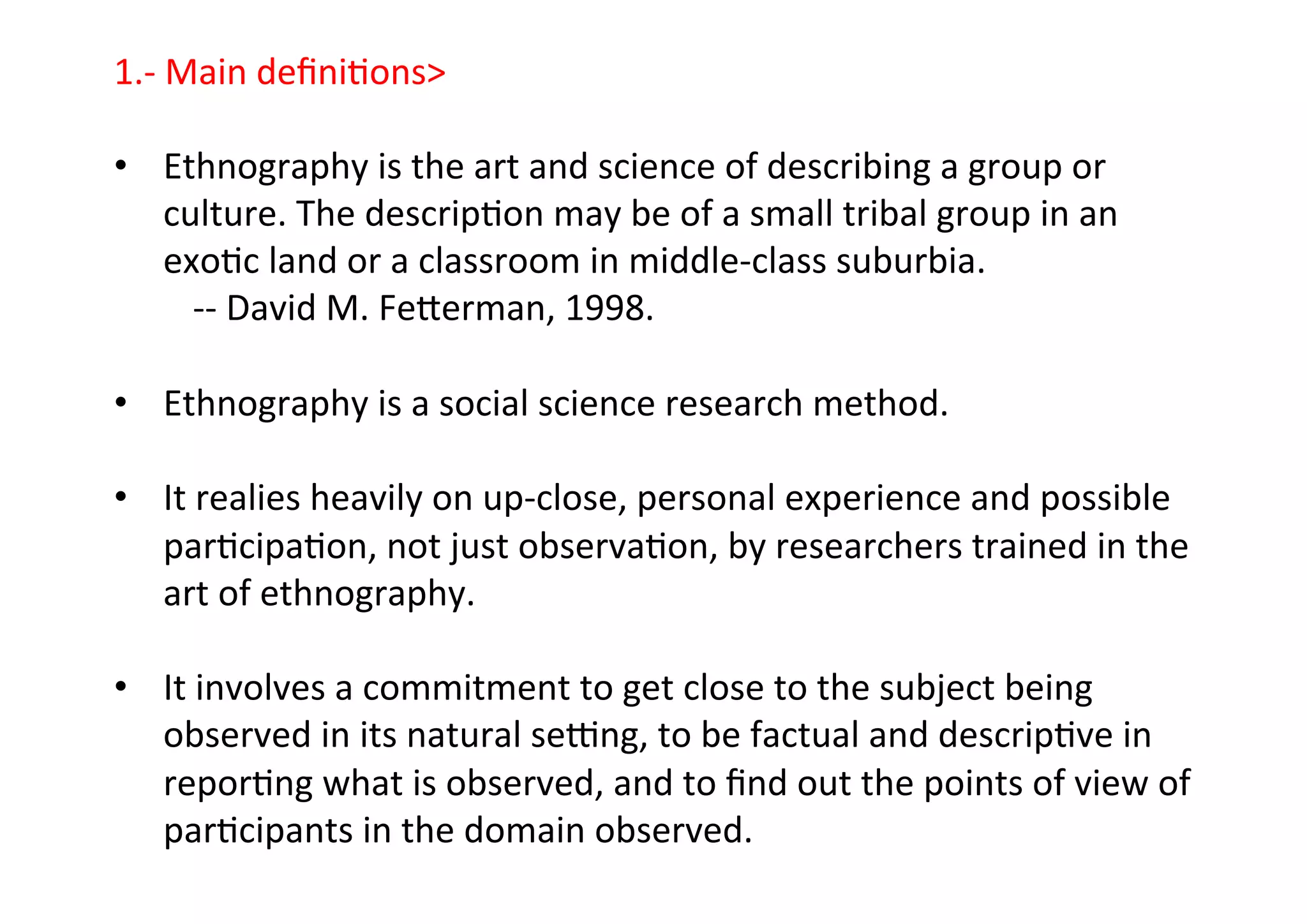 1.-­‐	
  Main	
  deﬁni-ons	
  
	
  
•  Ethnography	
  is	
  the	
  art	
  and	
  science	
  of	
  describing	
  a	
  group	
  or	
  
culture.	
  The	
  descrip-on	
  may	
  be	
  of	
  a	
  small	
  tribal	
  group	
  in	
  an	
  
exo-c	
  land	
  or	
  a	
  classroom	
  in	
  middle-­‐class	
  suburbia.	
  
	
  -­‐-­‐	
  David	
  M.	
  Feterman,	
  1998.	
  
	
  
•  Ethnography	
  is	
  a	
  social	
  science	
  research	
  method.	
  	
  
•  It	
  realies	
  heavily	
  on	
  up-­‐close,	
  personal	
  experience	
  and	
  possible	
  
par-cipa-on,	
  not	
  just	
  observa-on,	
  by	
  researchers	
  trained	
  in	
  the	
  
art	
  of	
  ethnography.	
  
•  It	
  involves	
  a	
  commitment	
  to	
  get	
  close	
  to	
  the	
  subject	
  being	
  
observed	
  in	
  its	
  natural	
  sewng,	
  to	
  be	
  factual	
  and	
  descrip-ve	
  in	
  
repor-ng	
  what	
  is	
  observed,	
  and	
  to	
  ﬁnd	
  out	
  the	
  points	
  of	
  view	
  of	
  
par-cipants	
  in	
  the	
  domain	
  observed.	
  
 