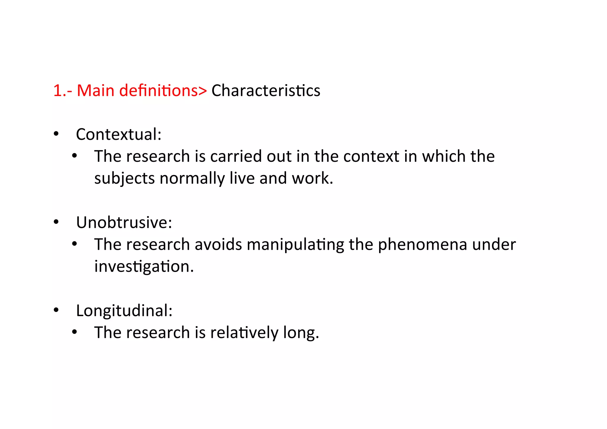1.-­‐	
  Main	
  deﬁni-ons	
  Characteris-cs	
  
	
  
•  Contextual:	
  
•  The	
  research	
  is	
  carried	
  out	
  in	
  the	
  context	
  in	
  which	
  the	
  
subjects	
  normally	
  live	
  and	
  work.	
  
•  Unobtrusive:	
  
•  The	
  research	
  avoids	
  manipula-ng	
  the	
  phenomena	
  under	
  
inves-ga-on.	
  
•  Longitudinal:	
  
•  The	
  research	
  is	
  rela-vely	
  long.	
  
 