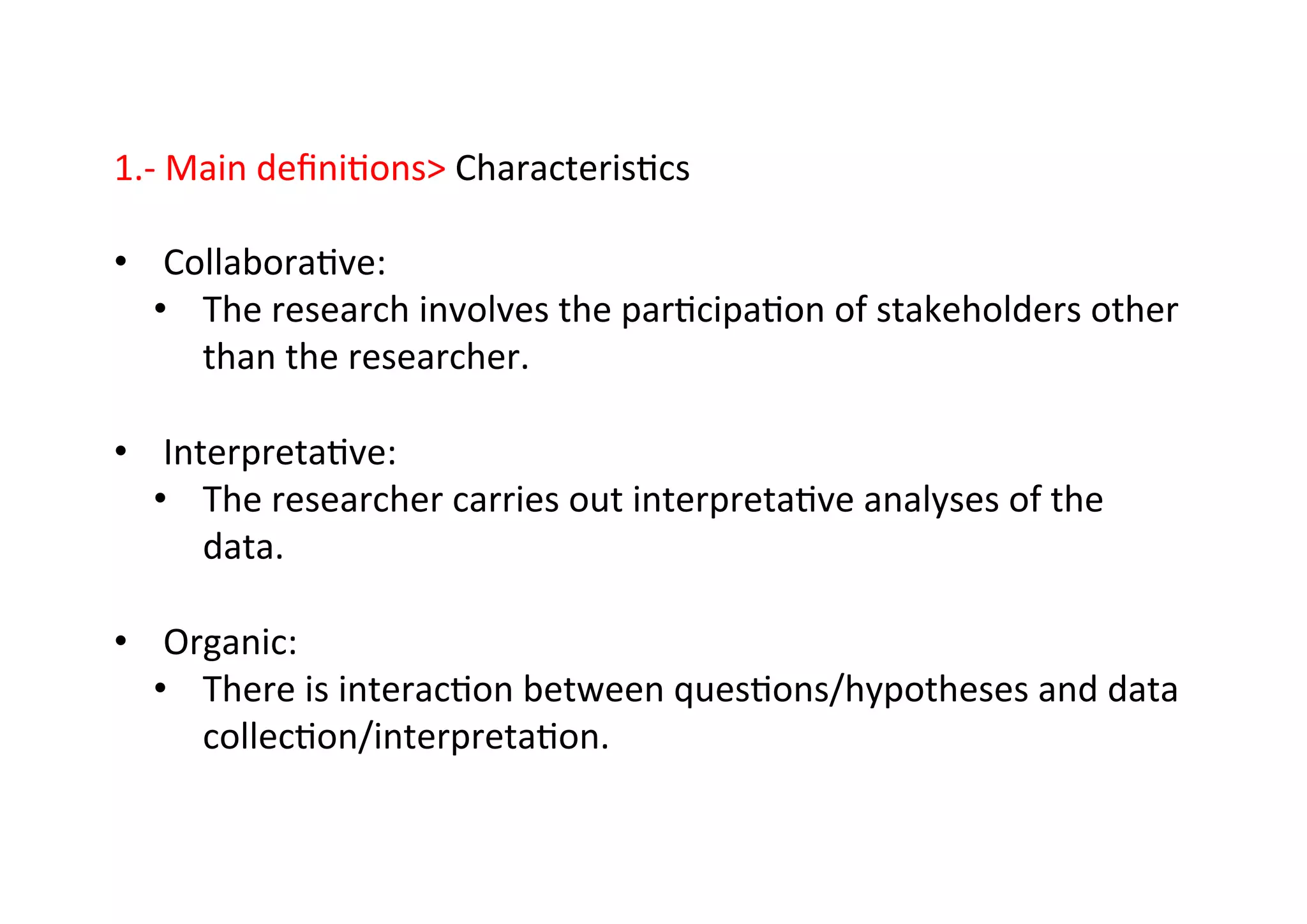 1.-­‐	
  Main	
  deﬁni-ons	
  Characteris-cs	
  
	
  
•  Collabora-ve:	
  
•  The	
  research	
  involves	
  the	
  par-cipa-on	
  of	
  stakeholders	
  other	
  
than	
  the	
  researcher.	
  
•  Interpreta-ve:	
  
•  The	
  researcher	
  carries	
  out	
  interpreta-ve	
  analyses	
  of	
  the	
  
data.	
  
•  Organic:	
  
•  There	
  is	
  interac-on	
  between	
  ques-ons/hypotheses	
  and	
  data	
  
collec-on/interpreta-on.	
  
 