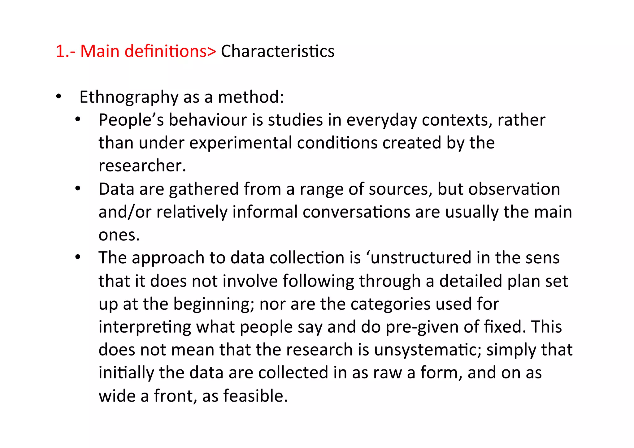 1.-­‐	
  Main	
  deﬁni-ons	
  Characteris-cs	
  
	
  
•  Ethnography	
  as	
  a	
  method:	
  
•  People’s	
  behaviour	
  is	
  studies	
  in	
  everyday	
  contexts,	
  rather	
  
than	
  under	
  experimental	
  condi-ons	
  created	
  by	
  the	
  
researcher.	
  
•  Data	
  are	
  gathered	
  from	
  a	
  range	
  of	
  sources,	
  but	
  observa-on	
  
and/or	
  rela-vely	
  informal	
  conversa-ons	
  are	
  usually	
  the	
  main	
  
ones.	
  
•  The	
  approach	
  to	
  data	
  collec-on	
  is	
  ‘unstructured	
  in	
  the	
  sens	
  
that	
  it	
  does	
  not	
  involve	
  following	
  through	
  a	
  detailed	
  plan	
  set	
  
up	
  at	
  the	
  beginning;	
  nor	
  are	
  the	
  categories	
  used	
  for	
  
interpre-ng	
  what	
  people	
  say	
  and	
  do	
  pre-­‐given	
  of	
  ﬁxed.	
  This	
  
does	
  not	
  mean	
  that	
  the	
  research	
  is	
  unsystema-c;	
  simply	
  that	
  
ini-ally	
  the	
  data	
  are	
  collected	
  in	
  as	
  raw	
  a	
  form,	
  and	
  on	
  as	
  
wide	
  a	
  front,	
  as	
  feasible.	
  
 