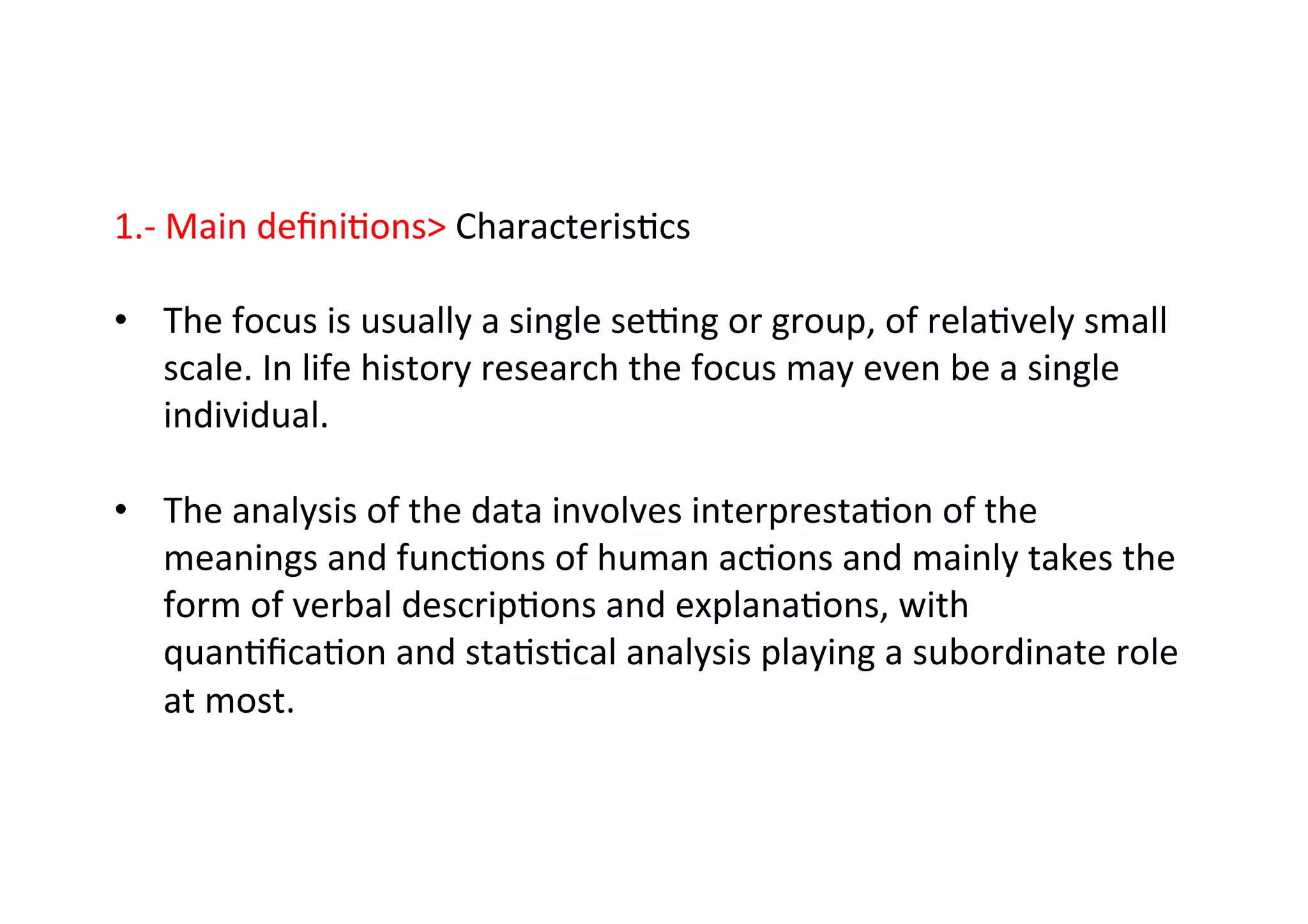 1.-­‐	
  Main	
  deﬁni-ons	
  Characteris-cs	
  
	
  
•  The	
  focus	
  is	
  usually	
  a	
  single	
  sewng	
  or	
  group,	
  of	
  rela-vely	
  small	
  
scale.	
  In	
  life	
  history	
  research	
  the	
  focus	
  may	
  even	
  be	
  a	
  single	
  
individual.	
  
•  The	
  analysis	
  of	
  the	
  data	
  involves	
  interpresta-on	
  of	
  the	
  
meanings	
  and	
  func-ons	
  of	
  human	
  ac-ons	
  and	
  mainly	
  takes	
  the	
  
form	
  of	
  verbal	
  descrip-ons	
  and	
  explana-ons,	
  with	
  
quan-ﬁca-on	
  and	
  sta-s-cal	
  analysis	
  playing	
  a	
  subordinate	
  role	
  
at	
  most.	
  
 