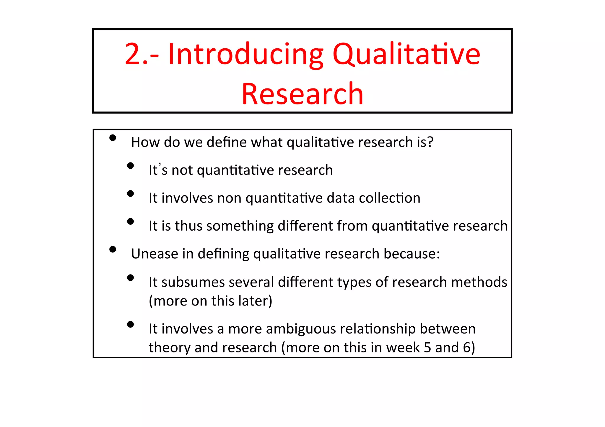2.-­‐	
  Introducing	
  Qualita-ve	
  
Research	
  
•  How	
  do	
  we	
  deﬁne	
  what	
  qualita-ve	
  research	
  is?	
  
•  It s	
  not	
  quan-ta-ve	
  research	
  
•  It	
  involves	
  non	
  quan-ta-ve	
  data	
  collec-on	
  
•  It	
  is	
  thus	
  something	
  diﬀerent	
  from	
  quan-ta-ve	
  research	
  
•  Unease	
  in	
  deﬁning	
  qualita-ve	
  research	
  because:	
  
•  It	
  subsumes	
  several	
  diﬀerent	
  types	
  of	
  research	
  methods	
  
(more	
  on	
  this	
  later)	
  
•  It	
  involves	
  a	
  more	
  ambiguous	
  rela-onship	
  between	
  
theory	
  and	
  research	
  (more	
  on	
  this	
  in	
  week	
  5	
  and	
  6)	
  
 