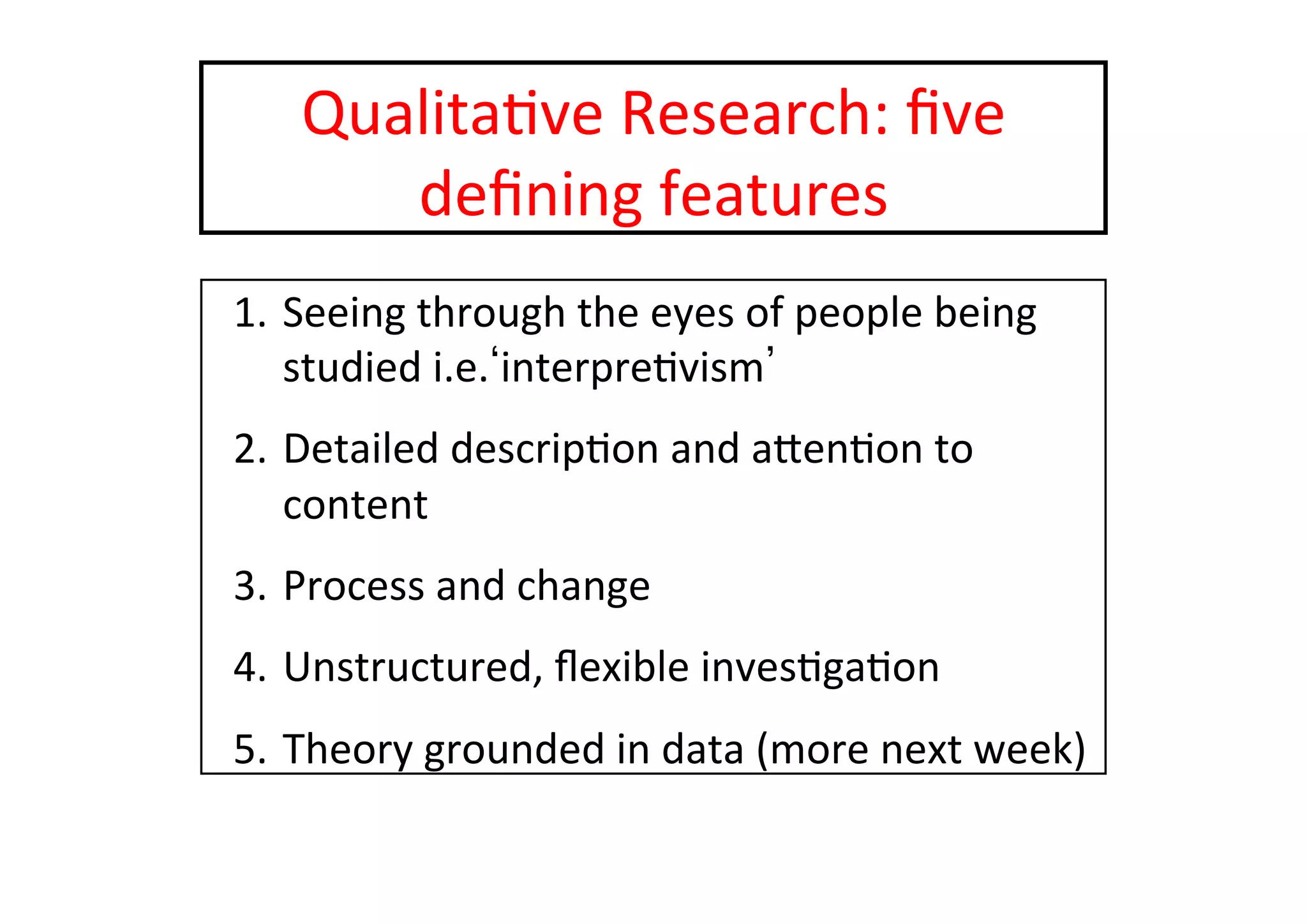Qualita-ve	
  Research:	
  ﬁve	
  
deﬁning	
  features	
  
1.  Seeing	
  through	
  the	
  eyes	
  of	
  people	
  being	
  
studied	
  i.e. interpre-vism 	
  
2.  Detailed	
  descrip-on	
  and	
  aten-on	
  to	
  
content	
  
3.  Process	
  and	
  change	
  
4.  Unstructured,	
  ﬂexible	
  inves-ga-on	
  
5.  Theory	
  grounded	
  in	
  data	
  (more	
  next	
  week)	
  
 