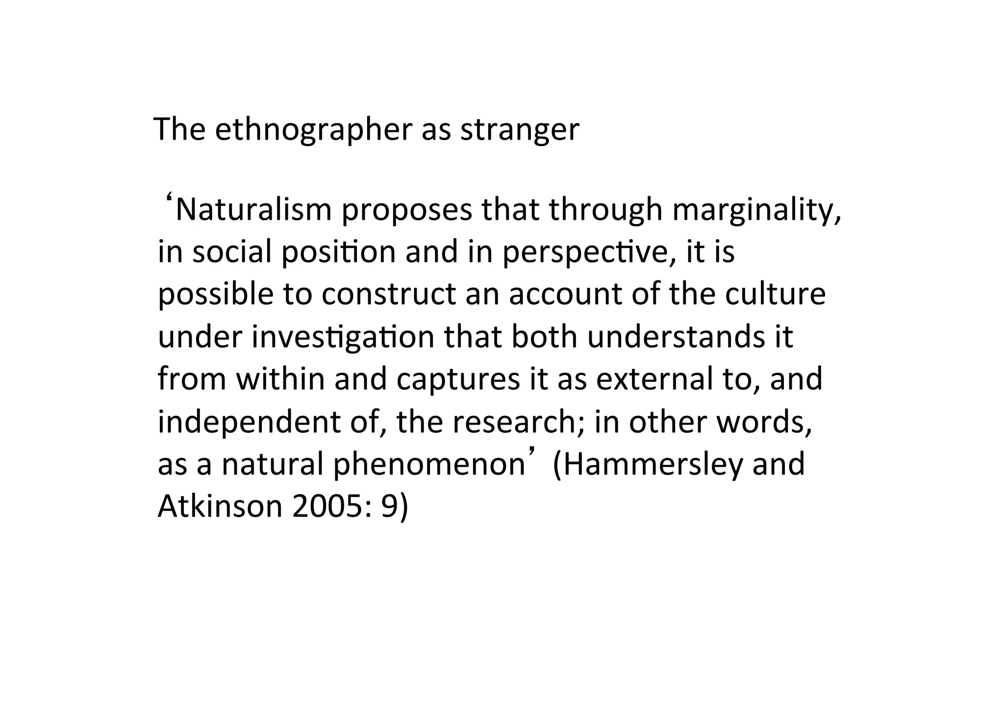 ‘Naturalism	
  proposes	
  that	
  through	
  marginality,	
  
in	
  social	
  posi-on	
  and	
  in	
  perspec-ve,	
  it	
  is	
  
possible	
  to	
  construct	
  an	
  account	
  of	
  the	
  culture	
  
under	
  inves-ga-on	
  that	
  both	
  understands	
  it	
  
from	
  within	
  and	
  captures	
  it	
  as	
  external	
  to,	
  and	
  
independent	
  of,	
  the	
  research;	
  in	
  other	
  words,	
  
as	
  a	
  natural	
  phenomenon’	
  (Hammersley	
  and	
  
Atkinson	
  2005:	
  9)	
  
The	
  ethnographer	
  as	
  stranger	
  
 