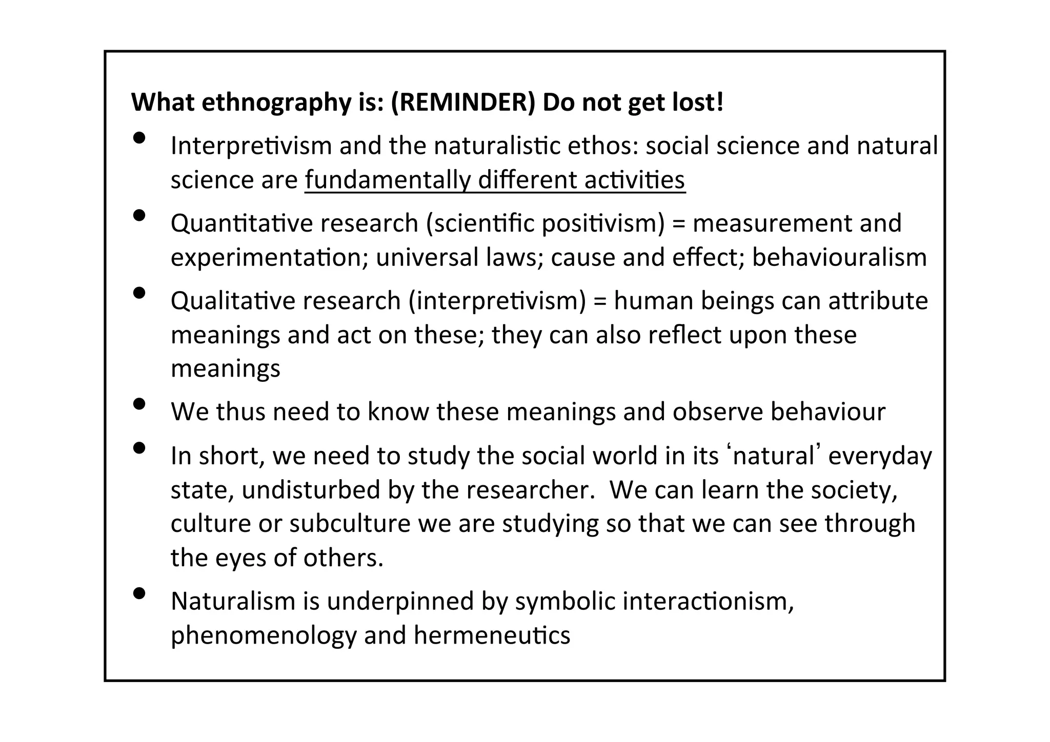 What	
  ethnography	
  is:	
  (REMINDER)	
  Do	
  not	
  get	
  lost!	
  
•  Interpre-vism	
  and	
  the	
  naturalis-c	
  ethos:	
  social	
  science	
  and	
  natural	
  
science	
  are	
  fundamentally	
  diﬀerent	
  ac-vi-es	
  
•  Quan-ta-ve	
  research	
  (scien-ﬁc	
  posi-vism)	
  =	
  measurement	
  and	
  
experimenta-on;	
  universal	
  laws;	
  cause	
  and	
  eﬀect;	
  behaviouralism	
  
•  Qualita-ve	
  research	
  (interpre-vism)	
  =	
  human	
  beings	
  can	
  atribute	
  
meanings	
  and	
  act	
  on	
  these;	
  they	
  can	
  also	
  reﬂect	
  upon	
  these	
  
meanings	
  
•  We	
  thus	
  need	
  to	
  know	
  these	
  meanings	
  and	
  observe	
  behaviour	
  
•  In	
  short,	
  we	
  need	
  to	
  study	
  the	
  social	
  world	
  in	
  its	
   natural 	
  everyday	
  
state,	
  undisturbed	
  by	
  the	
  researcher.	
  	
  We	
  can	
  learn	
  the	
  society,	
  
culture	
  or	
  subculture	
  we	
  are	
  studying	
  so	
  that	
  we	
  can	
  see	
  through	
  
the	
  eyes	
  of	
  others.	
  
•  Naturalism	
  is	
  underpinned	
  by	
  symbolic	
  interac-onism,	
  
phenomenology	
  and	
  hermeneu-cs	
  
 