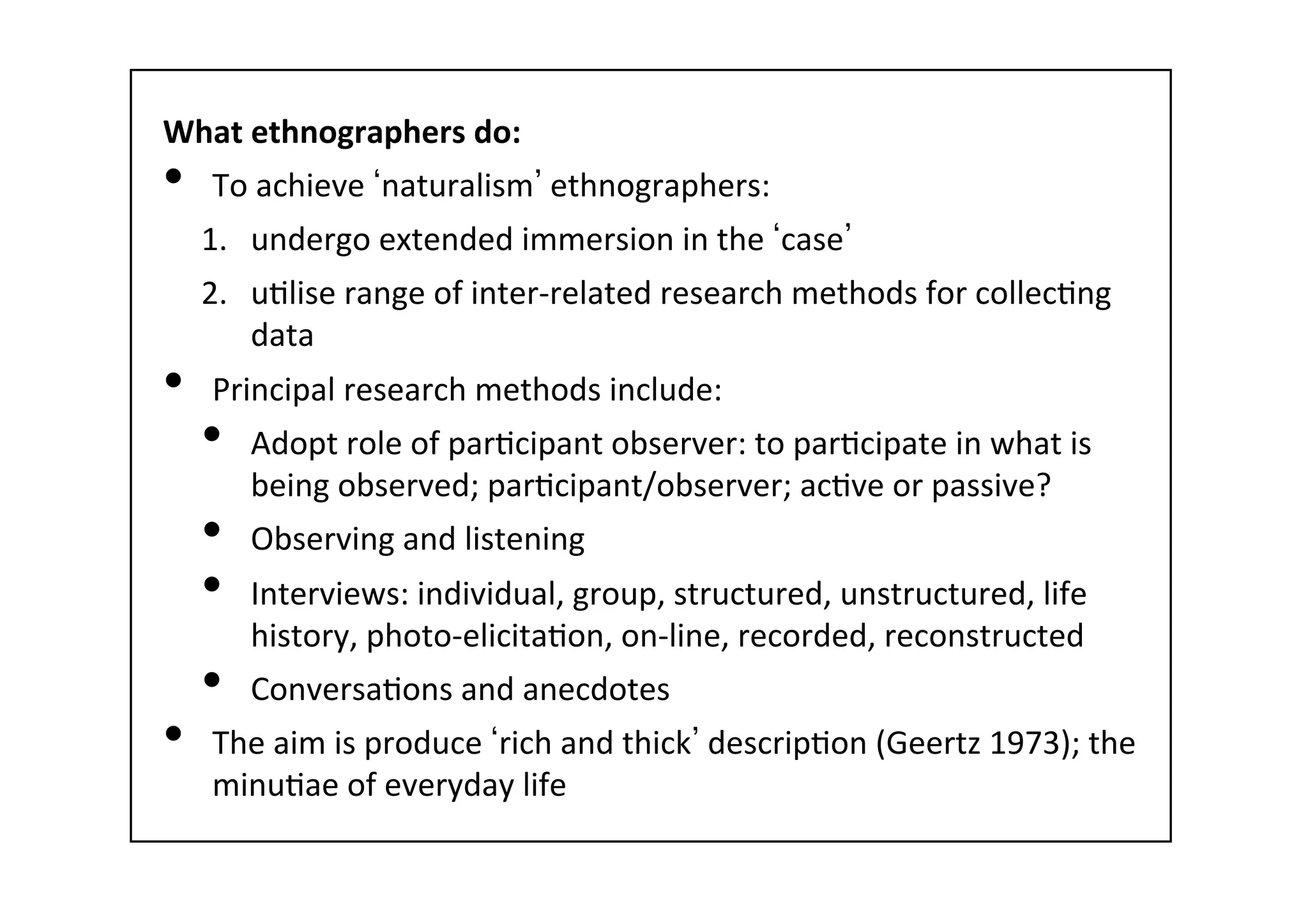 What	
  ethnographers	
  do:	
  
•  To	
  achieve	
   naturalism 	
  ethnographers:	
  	
  
1.  undergo	
  extended	
  immersion	
  in	
  the	
   case 	
  
2.  u-lise	
  range	
  of	
  inter-­‐related	
  research	
  methods	
  for	
  collec-ng	
  
data	
  
•  Principal	
  research	
  methods	
  include:	
  
•  Adopt	
  role	
  of	
  par-cipant	
  observer:	
  to	
  par-cipate	
  in	
  what	
  is	
  
being	
  observed;	
  par-cipant/observer;	
  ac-ve	
  or	
  passive?	
  
•  Observing	
  and	
  listening	
  
•  Interviews:	
  individual,	
  group,	
  structured,	
  unstructured,	
  life	
  
history,	
  photo-­‐elicita-on,	
  on-­‐line,	
  recorded,	
  reconstructed	
  
•  Conversa-ons	
  and	
  anecdotes	
  
•  The	
  aim	
  is	
  produce	
   rich	
  and	
  thick 	
  descrip-on	
  (Geertz	
  1973);	
  the	
  
minu-ae	
  of	
  everyday	
  life	
  
 