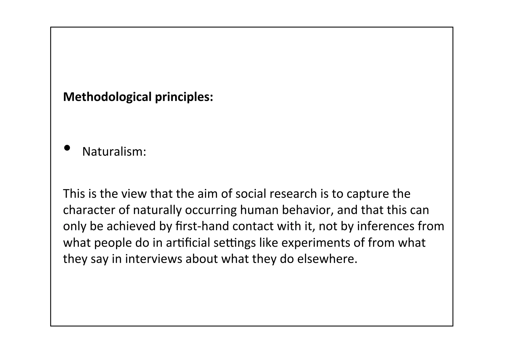 Methodological	
  principles:	
  
	
  
•  Naturalism:	
  
This	
  is	
  the	
  view	
  that	
  the	
  aim	
  of	
  social	
  research	
  is	
  to	
  capture	
  the	
  
character	
  of	
  naturally	
  occurring	
  human	
  behavior,	
  and	
  that	
  this	
  can	
  
only	
  be	
  achieved	
  by	
  ﬁrst-­‐hand	
  contact	
  with	
  it,	
  not	
  by	
  inferences	
  from	
  
what	
  people	
  do	
  in	
  ar-ﬁcial	
  sewngs	
  like	
  experiments	
  of	
  from	
  what	
  
they	
  say	
  in	
  interviews	
  about	
  what	
  they	
  do	
  elsewhere.	
  
 