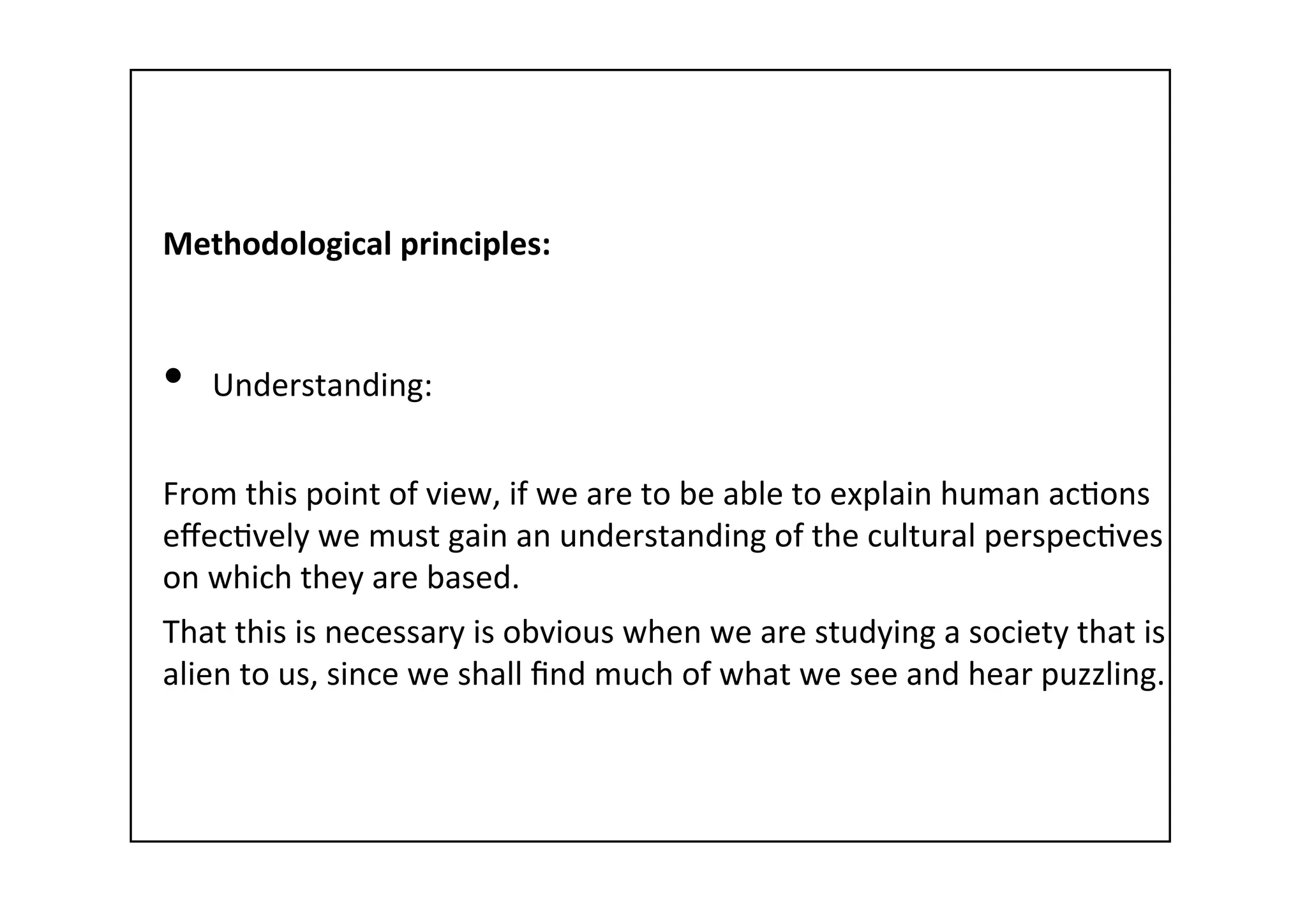 Methodological	
  principles:	
  
	
  
•  Understanding:	
  
From	
  this	
  point	
  of	
  view,	
  if	
  we	
  are	
  to	
  be	
  able	
  to	
  explain	
  human	
  ac-ons	
  
eﬀec-vely	
  we	
  must	
  gain	
  an	
  understanding	
  of	
  the	
  cultural	
  perspec-ves	
  
on	
  which	
  they	
  are	
  based.	
  	
  
That	
  this	
  is	
  necessary	
  is	
  obvious	
  when	
  we	
  are	
  studying	
  a	
  society	
  that	
  is	
  
alien	
  to	
  us,	
  since	
  we	
  shall	
  ﬁnd	
  much	
  of	
  what	
  we	
  see	
  and	
  hear	
  puzzling.	
  
 