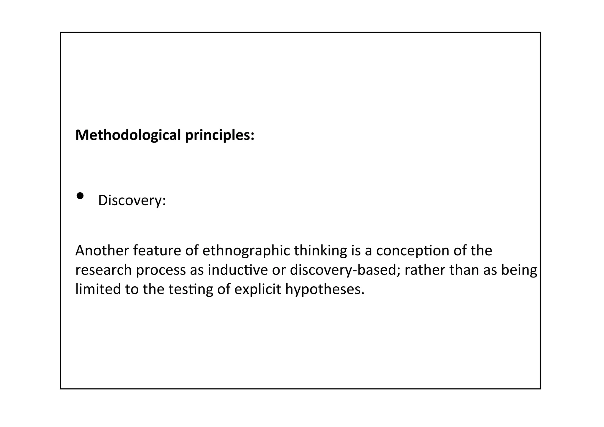 Methodological	
  principles:	
  
	
  
•  Discovery:	
  
	
  
Another	
  feature	
  of	
  ethnographic	
  thinking	
  is	
  a	
  concep-on	
  of	
  the	
  
research	
  process	
  as	
  induc-ve	
  or	
  discovery-­‐based;	
  rather	
  than	
  as	
  being	
  
limited	
  to	
  the	
  tes-ng	
  of	
  explicit	
  hypotheses.	
  
 