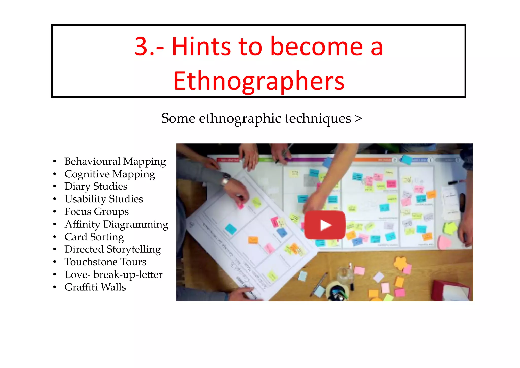 3.-­‐	
  Hints	
  to	
  become	
  a	
  
Ethnographers	
  
Some  ethnographic  techniques  	
	
	
•  Behavioural  Mapping	
•  Cognitive  Mapping	
•  Diary  Studies	
•  Usability  Studies	
•  Focus  Groups	
•  Aﬃnity  Diagramming	
•  Card  Sorting	
•  Directed  Storytelling	
•  Touchstone  Tours	
•  Love-­‐‑  break-­‐‑up-­‐‑leFer	
•  Graﬃti  Walls	
 