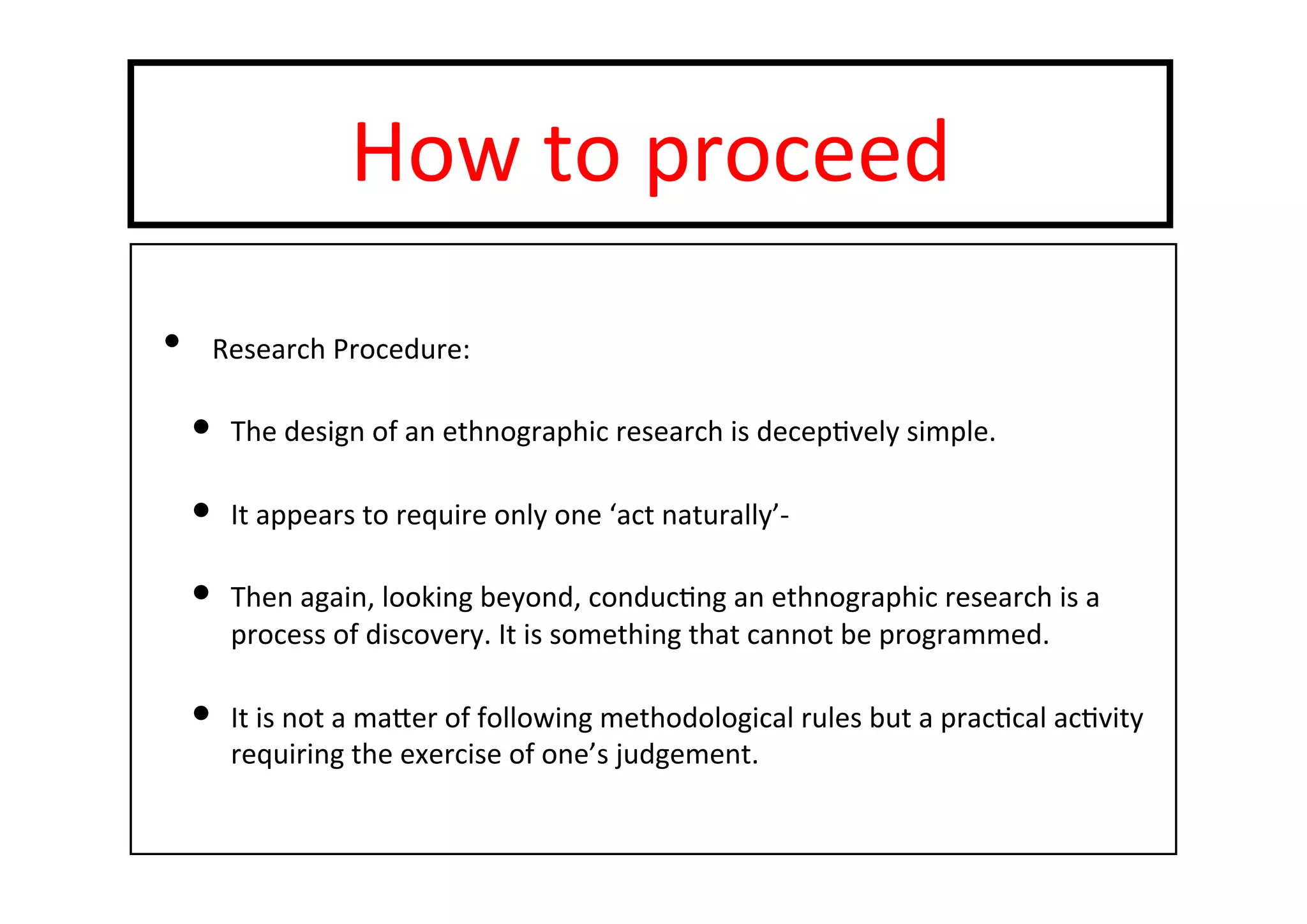 How	
  to	
  proceed	
  
•  Research	
  Procedure:	
  
•  The	
  design	
  of	
  an	
  ethnographic	
  research	
  is	
  decep-vely	
  simple.	
  
•  It	
  appears	
  to	
  require	
  only	
  one	
  ‘act	
  naturally’-­‐	
  
•  Then	
  again,	
  looking	
  beyond,	
  conduc-ng	
  an	
  ethnographic	
  research	
  is	
  a	
  
process	
  of	
  discovery.	
  It	
  is	
  something	
  that	
  cannot	
  be	
  programmed.	
  
•  It	
  is	
  not	
  a	
  mater	
  of	
  following	
  methodological	
  rules	
  but	
  a	
  prac-cal	
  ac-vity	
  
requiring	
  the	
  exercise	
  of	
  one’s	
  judgement.	
  
 