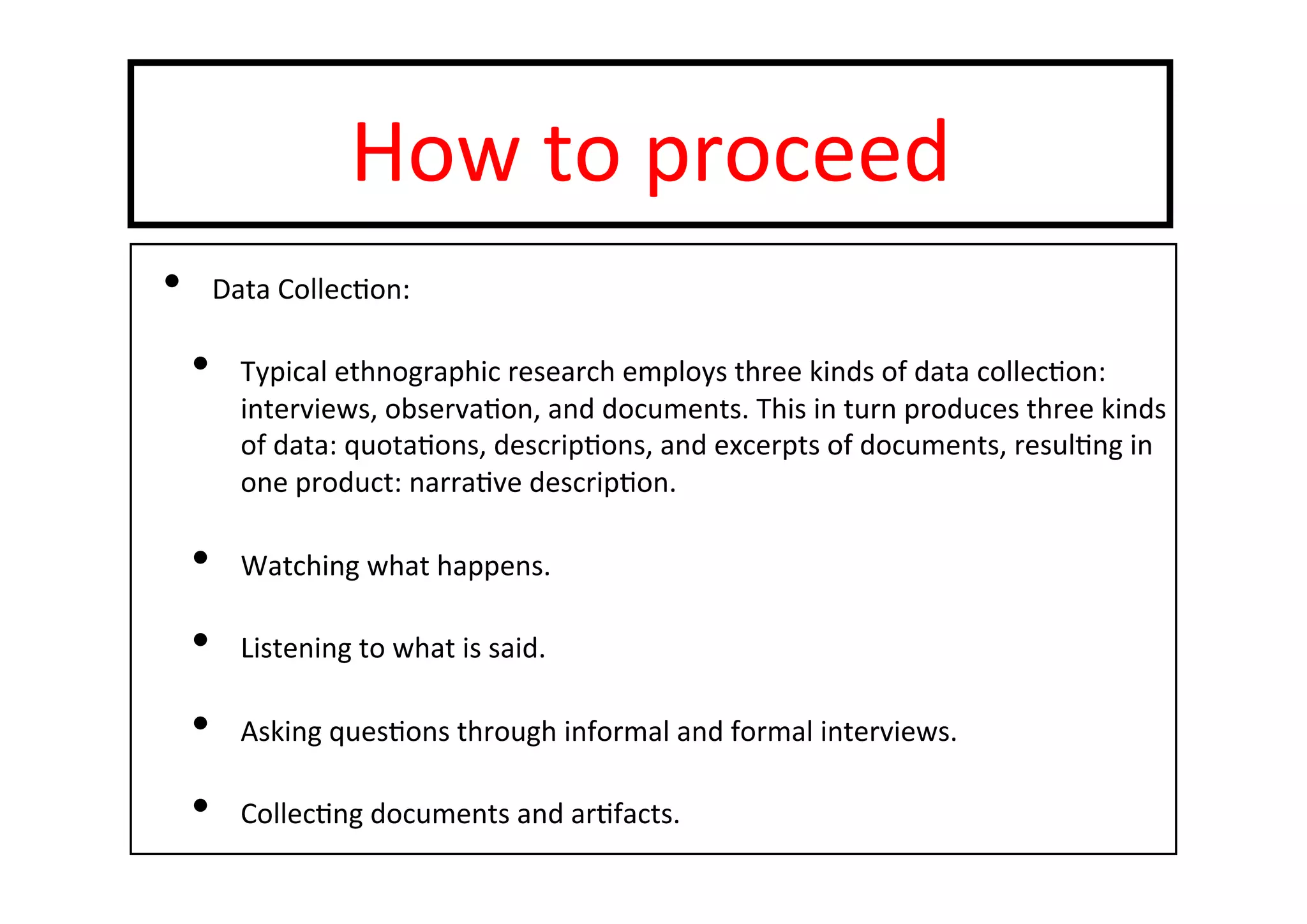 How	
  to	
  proceed	
  
•  Data	
  Collec-on:	
  
•  Typical	
  ethnographic	
  research	
  employs	
  three	
  kinds	
  of	
  data	
  collec-on:	
  
interviews,	
  observa-on,	
  and	
  documents.	
  This	
  in	
  turn	
  produces	
  three	
  kinds	
  
of	
  data:	
  quota-ons,	
  descrip-ons,	
  and	
  excerpts	
  of	
  documents,	
  resul-ng	
  in	
  
one	
  product:	
  narra-ve	
  descrip-on.	
  
•  Watching	
  what	
  happens.	
  
•  Listening	
  to	
  what	
  is	
  said.	
  
•  Asking	
  ques-ons	
  through	
  informal	
  and	
  formal	
  interviews.	
  
•  Collec-ng	
  documents	
  and	
  ar-facts.	
  
 