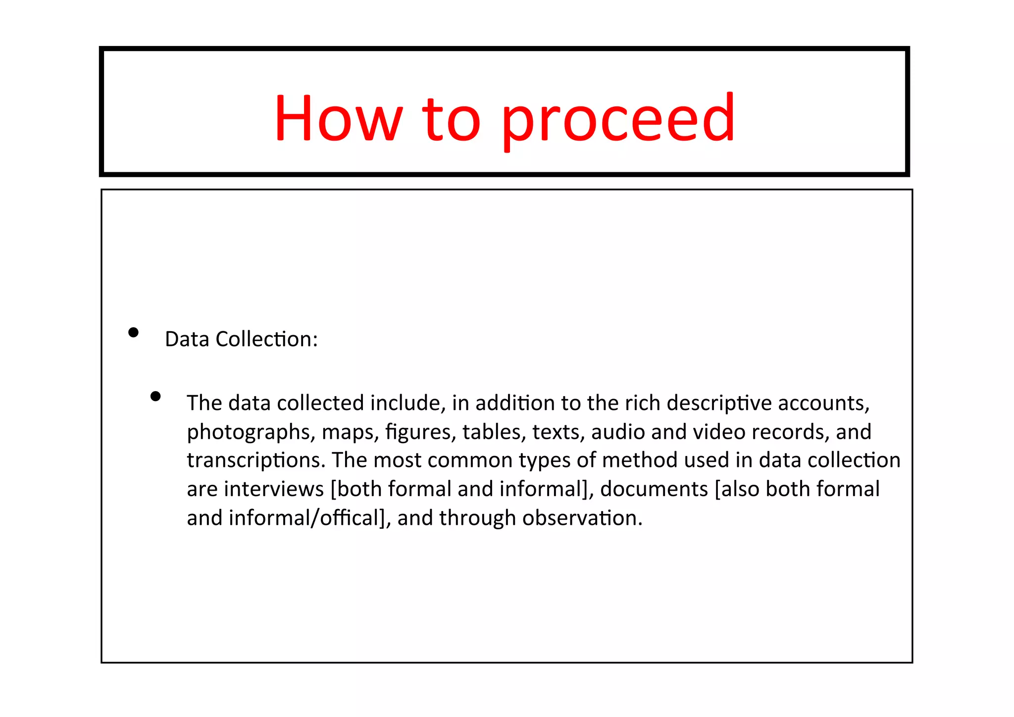 How	
  to	
  proceed	
  
•  Data	
  Collec-on:	
  
•  The	
  data	
  collected	
  include,	
  in	
  addi-on	
  to	
  the	
  rich	
  descrip-ve	
  accounts,	
  
photographs,	
  maps,	
  ﬁgures,	
  tables,	
  texts,	
  audio	
  and	
  video	
  records,	
  and	
  
transcrip-ons.	
  The	
  most	
  common	
  types	
  of	
  method	
  used	
  in	
  data	
  collec-on	
  
are	
  interviews	
  [both	
  formal	
  and	
  informal],	
  documents	
  [also	
  both	
  formal	
  
and	
  informal/oﬃcal],	
  and	
  through	
  observa-on.	
  
 
