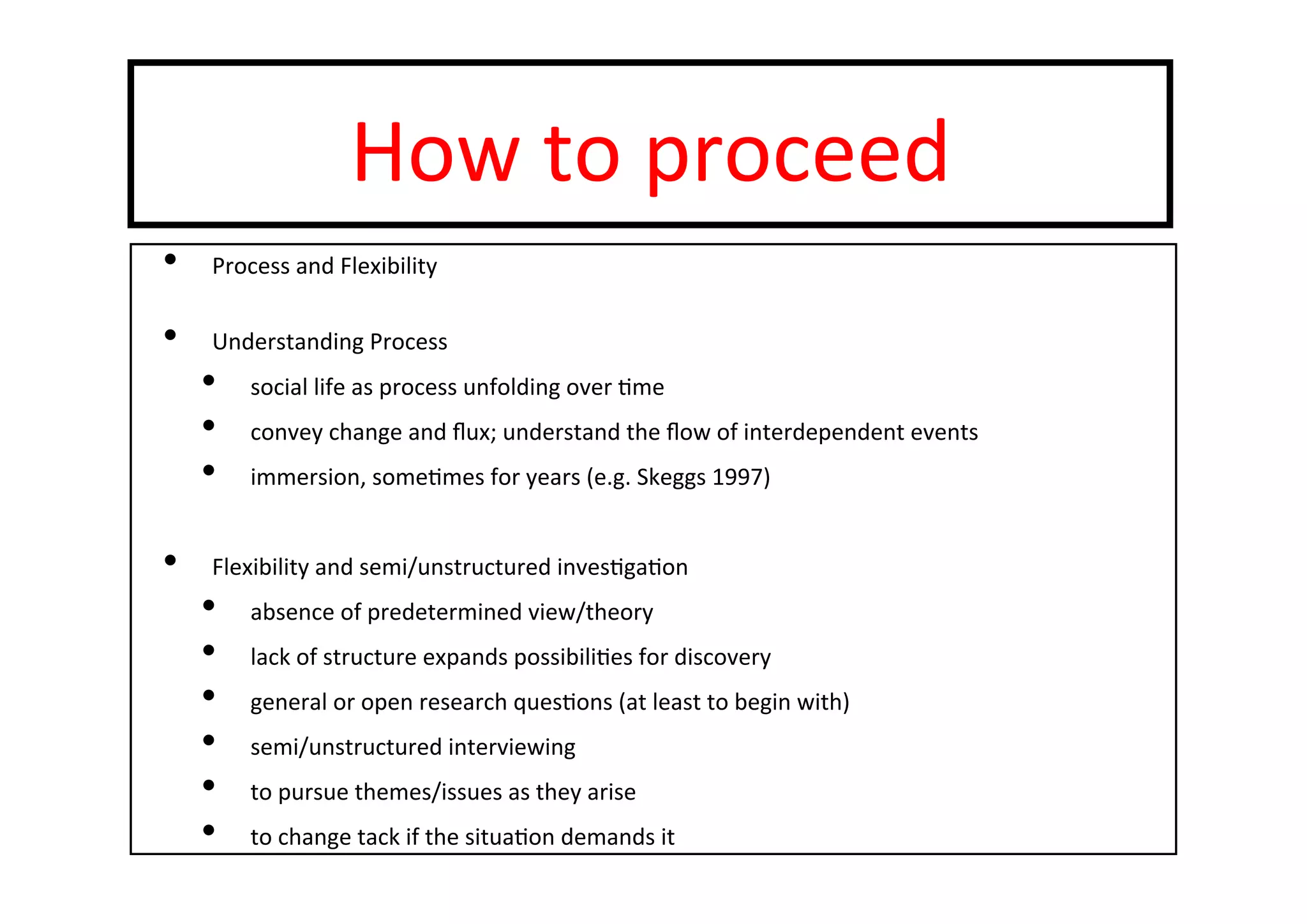 How	
  to	
  proceed	
  
•  Process	
  and	
  Flexibility	
  
•  Understanding	
  Process	
  
•  social	
  life	
  as	
  process	
  unfolding	
  over	
  -me	
  
•  convey	
  change	
  and	
  ﬂux;	
  understand	
  the	
  ﬂow	
  of	
  interdependent	
  events	
  
•  immersion,	
  some-mes	
  for	
  years	
  (e.g.	
  Skeggs	
  1997)	
  
	
  
•  Flexibility	
  and	
  semi/unstructured	
  inves-ga-on	
  
•  absence	
  of	
  predetermined	
  view/theory	
  
•  lack	
  of	
  structure	
  expands	
  possibili-es	
  for	
  discovery	
  
•  general	
  or	
  open	
  research	
  ques-ons	
  (at	
  least	
  to	
  begin	
  with)	
  
•  semi/unstructured	
  interviewing	
  
•  to	
  pursue	
  themes/issues	
  as	
  they	
  arise	
  
•  to	
  change	
  tack	
  if	
  the	
  situa-on	
  demands	
  it	
  
 