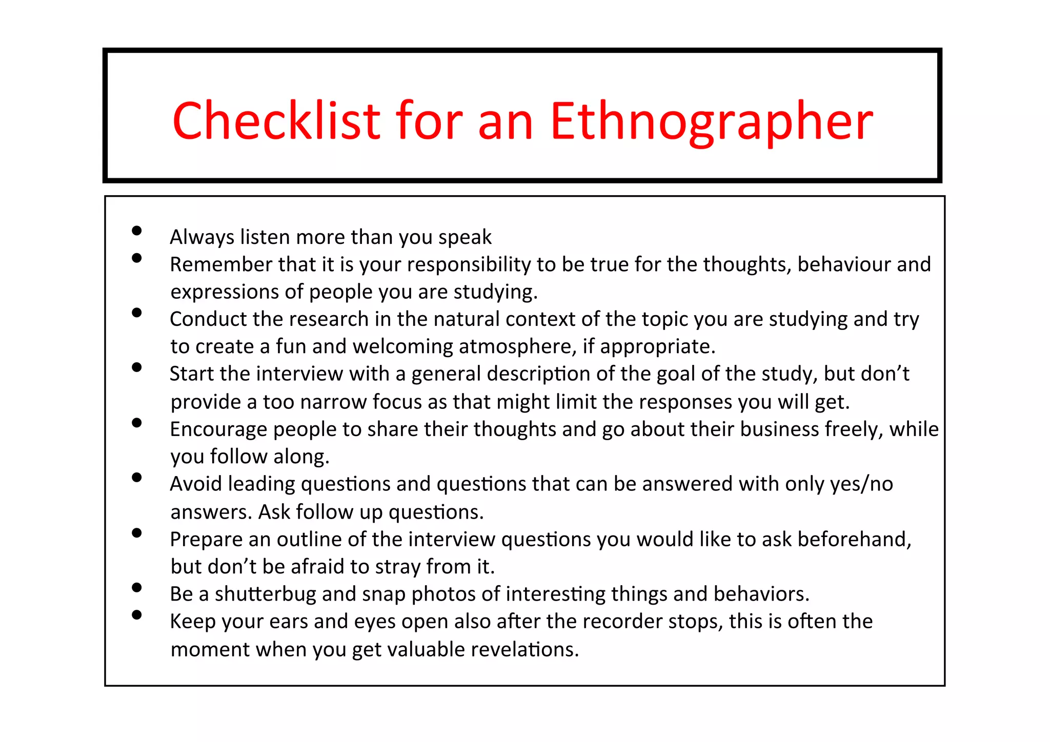 Checklist	
  for	
  an	
  Ethnographer	
  
•  Always	
  listen	
  more	
  than	
  you	
  speak	
  
•  Remember	
  that	
  it	
  is	
  your	
  responsibility	
  to	
  be	
  true	
  for	
  the	
  thoughts,	
  behaviour	
  and	
  
expressions	
  of	
  people	
  you	
  are	
  studying.	
  
•  Conduct	
  the	
  research	
  in	
  the	
  natural	
  context	
  of	
  the	
  topic	
  you	
  are	
  studying	
  and	
  try	
  
to	
  create	
  a	
  fun	
  and	
  welcoming	
  atmosphere,	
  if	
  appropriate.	
  
•  Start	
  the	
  interview	
  with	
  a	
  general	
  descrip-on	
  of	
  the	
  goal	
  of	
  the	
  study,	
  but	
  don’t	
  
provide	
  a	
  too	
  narrow	
  focus	
  as	
  that	
  might	
  limit	
  the	
  responses	
  you	
  will	
  get.	
  
•  Encourage	
  people	
  to	
  share	
  their	
  thoughts	
  and	
  go	
  about	
  their	
  business	
  freely,	
  while	
  
you	
  follow	
  along.	
  
•  Avoid	
  leading	
  ques-ons	
  and	
  ques-ons	
  that	
  can	
  be	
  answered	
  with	
  only	
  yes/no	
  
answers.	
  Ask	
  follow	
  up	
  ques-ons.	
  
•  Prepare	
  an	
  outline	
  of	
  the	
  interview	
  ques-ons	
  you	
  would	
  like	
  to	
  ask	
  beforehand,	
  
but	
  don’t	
  be	
  afraid	
  to	
  stray	
  from	
  it.	
  
•  Be	
  a	
  shuterbug	
  and	
  snap	
  photos	
  of	
  interes-ng	
  things	
  and	
  behaviors.	
  
•  Keep	
  your	
  ears	
  and	
  eyes	
  open	
  also	
  a‚er	
  the	
  recorder	
  stops,	
  this	
  is	
  o‚en	
  the	
  
moment	
  when	
  you	
  get	
  valuable	
  revela-ons.	
  
 