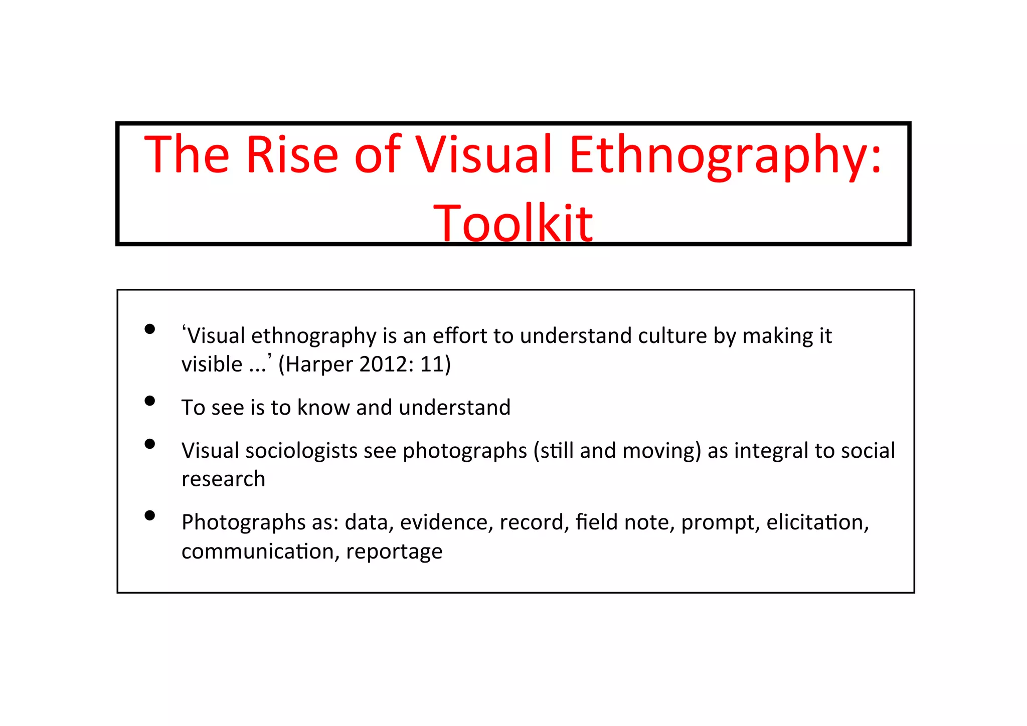 The	
  Rise	
  of	
  Visual	
  Ethnography:	
  
Toolkit	
  
•  Visual	
  ethnography	
  is	
  an	
  eﬀort	
  to	
  understand	
  culture	
  by	
  making	
  it	
  
visible	
  ... 	
  (Harper	
  2012:	
  11)	
  
•  To	
  see	
  is	
  to	
  know	
  and	
  understand	
  
•  Visual	
  sociologists	
  see	
  photographs	
  (s-ll	
  and	
  moving)	
  as	
  integral	
  to	
  social	
  
research	
  
•  Photographs	
  as:	
  data,	
  evidence,	
  record,	
  ﬁeld	
  note,	
  prompt,	
  elicita-on,	
  
communica-on,	
  reportage	
  
 