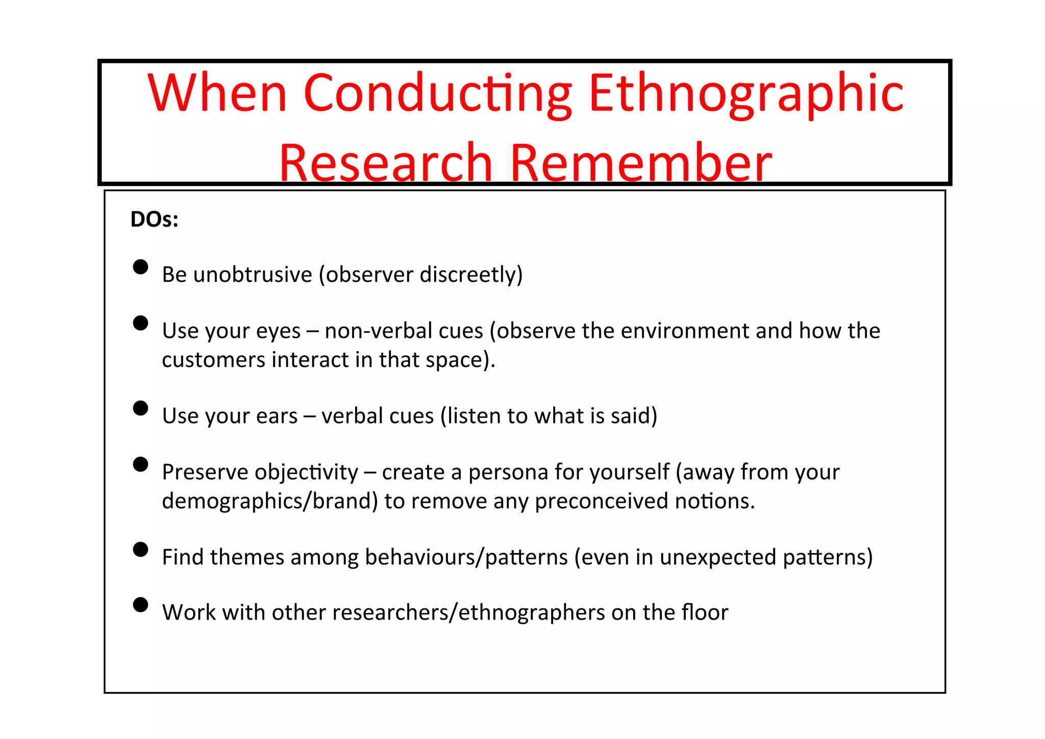 When	
  Conduc-ng	
  Ethnographic	
  
Research	
  Remember	
  
DOs:	
  
• Be	
  unobtrusive	
  (observer	
  discreetly)	
  
• Use	
  your	
  eyes	
  –	
  non-­‐verbal	
  cues	
  (observe	
  the	
  environment	
  and	
  how	
  the	
  
customers	
  interact	
  in	
  that	
  space).	
  
• Use	
  your	
  ears	
  –	
  verbal	
  cues	
  (listen	
  to	
  what	
  is	
  said)	
  
• Preserve	
  objec-vity	
  –	
  create	
  a	
  persona	
  for	
  yourself	
  (away	
  from	
  your	
  
demographics/brand)	
  to	
  remove	
  any	
  preconceived	
  no-ons.	
  
• Find	
  themes	
  among	
  behaviours/paterns	
  (even	
  in	
  unexpected	
  paterns)	
  
• Work	
  with	
  other	
  researchers/ethnographers	
  on	
  the	
  ﬂoor	
  
	
  
 