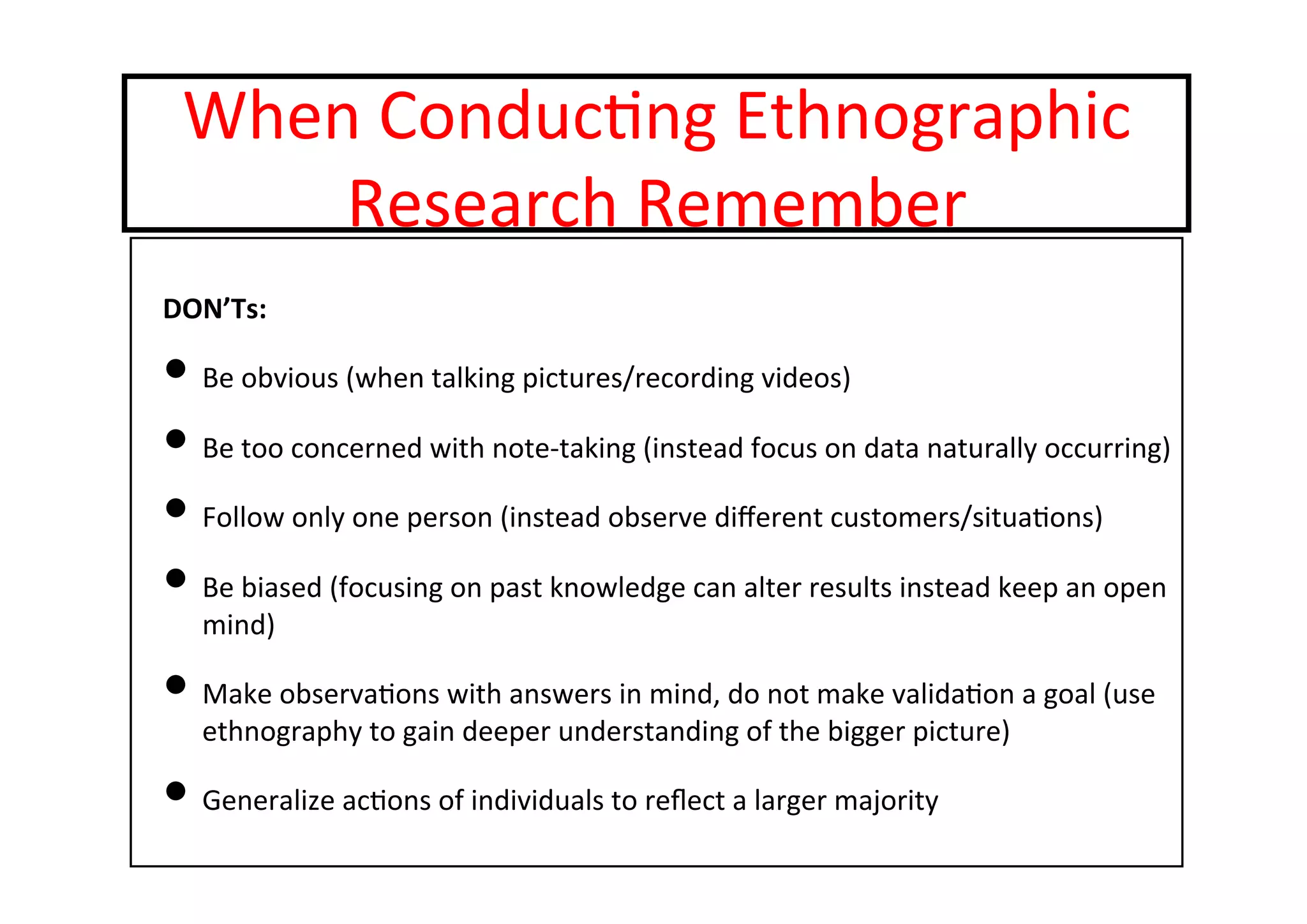 When	
  Conduc-ng	
  Ethnographic	
  
Research	
  Remember	
  
DON’Ts:	
  
• Be	
  obvious	
  (when	
  talking	
  pictures/recording	
  videos)	
  
• Be	
  too	
  concerned	
  with	
  note-­‐taking	
  (instead	
  focus	
  on	
  data	
  naturally	
  occurring)	
  
• Follow	
  only	
  one	
  person	
  (instead	
  observe	
  diﬀerent	
  customers/situa-ons)	
  
• Be	
  biased	
  (focusing	
  on	
  past	
  knowledge	
  can	
  alter	
  results	
  instead	
  keep	
  an	
  open	
  
mind)	
  
• Make	
  observa-ons	
  with	
  answers	
  in	
  mind,	
  do	
  not	
  make	
  valida-on	
  a	
  goal	
  (use	
  
ethnography	
  to	
  gain	
  deeper	
  understanding	
  of	
  the	
  bigger	
  picture)	
  
• Generalize	
  ac-ons	
  of	
  individuals	
  to	
  reﬂect	
  a	
  larger	
  majority	
  
 