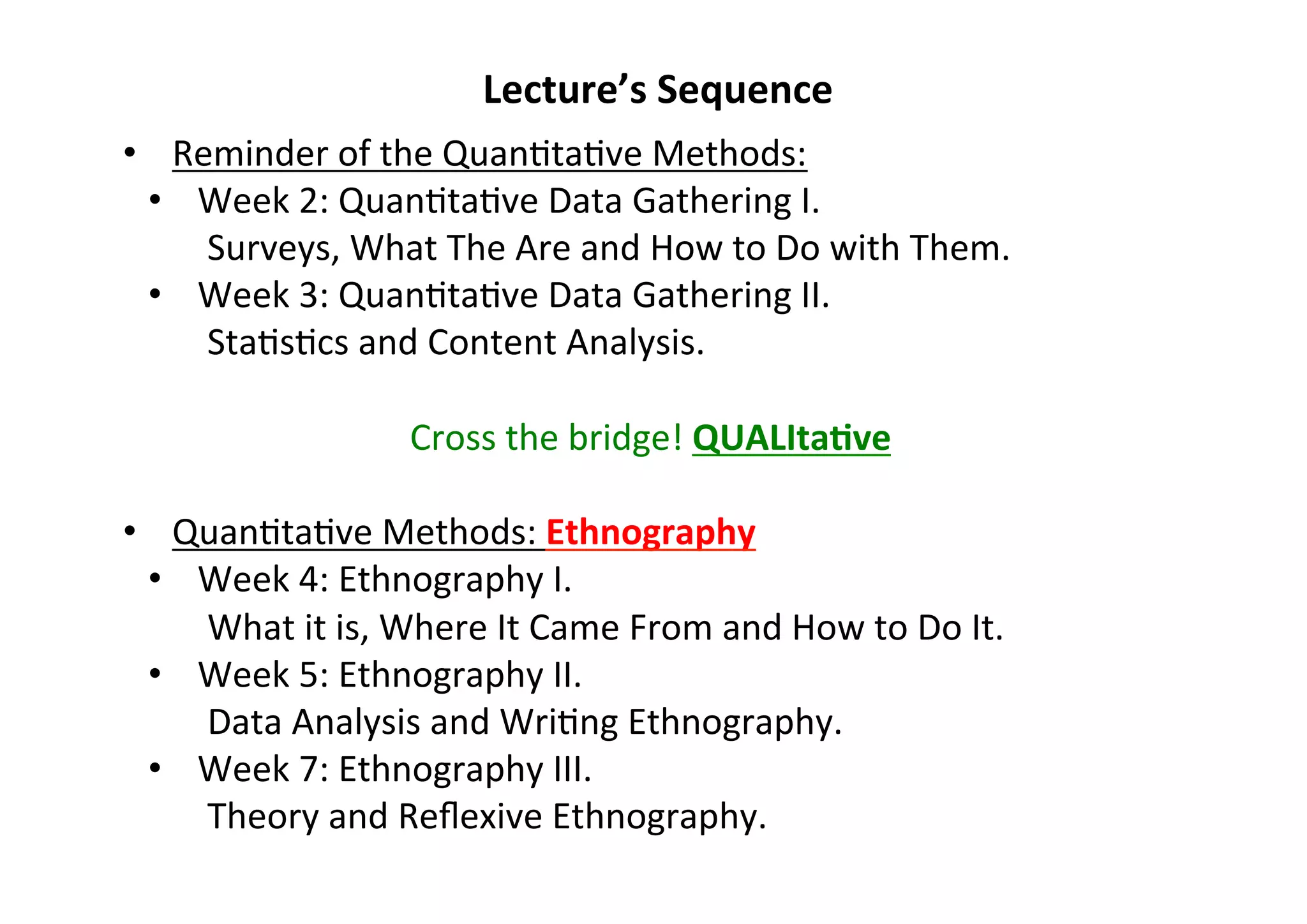Lecture’s	
  Sequence	
  
•  Reminder	
  of	
  the	
  Quan-ta-ve	
  Methods:	
  
•  Week	
  2:	
  Quan-ta-ve	
  Data	
  Gathering	
  I.	
  	
  
Surveys,	
  What	
  The	
  Are	
  and	
  How	
  to	
  Do	
  with	
  Them.	
  
•  Week	
  3:	
  Quan-ta-ve	
  Data	
  Gathering	
  II.	
  	
  
Sta-s-cs	
  and	
  Content	
  Analysis.	
  
Cross	
  the	
  bridge!	
  QUALItaDve	
  
•  Quan-ta-ve	
  Methods:	
  Ethnography	
  
•  Week	
  4:	
  Ethnography	
  I.	
  
What	
  it	
  is,	
  Where	
  It	
  Came	
  From	
  and	
  How	
  to	
  Do	
  It.	
  
•  Week	
  5:	
  Ethnography	
  II.	
  
Data	
  Analysis	
  and	
  Wri-ng	
  Ethnography.	
  
•  Week	
  7:	
  Ethnography	
  III.	
  
Theory	
  and	
  Reﬂexive	
  Ethnography.	
  	
  
	
  
 