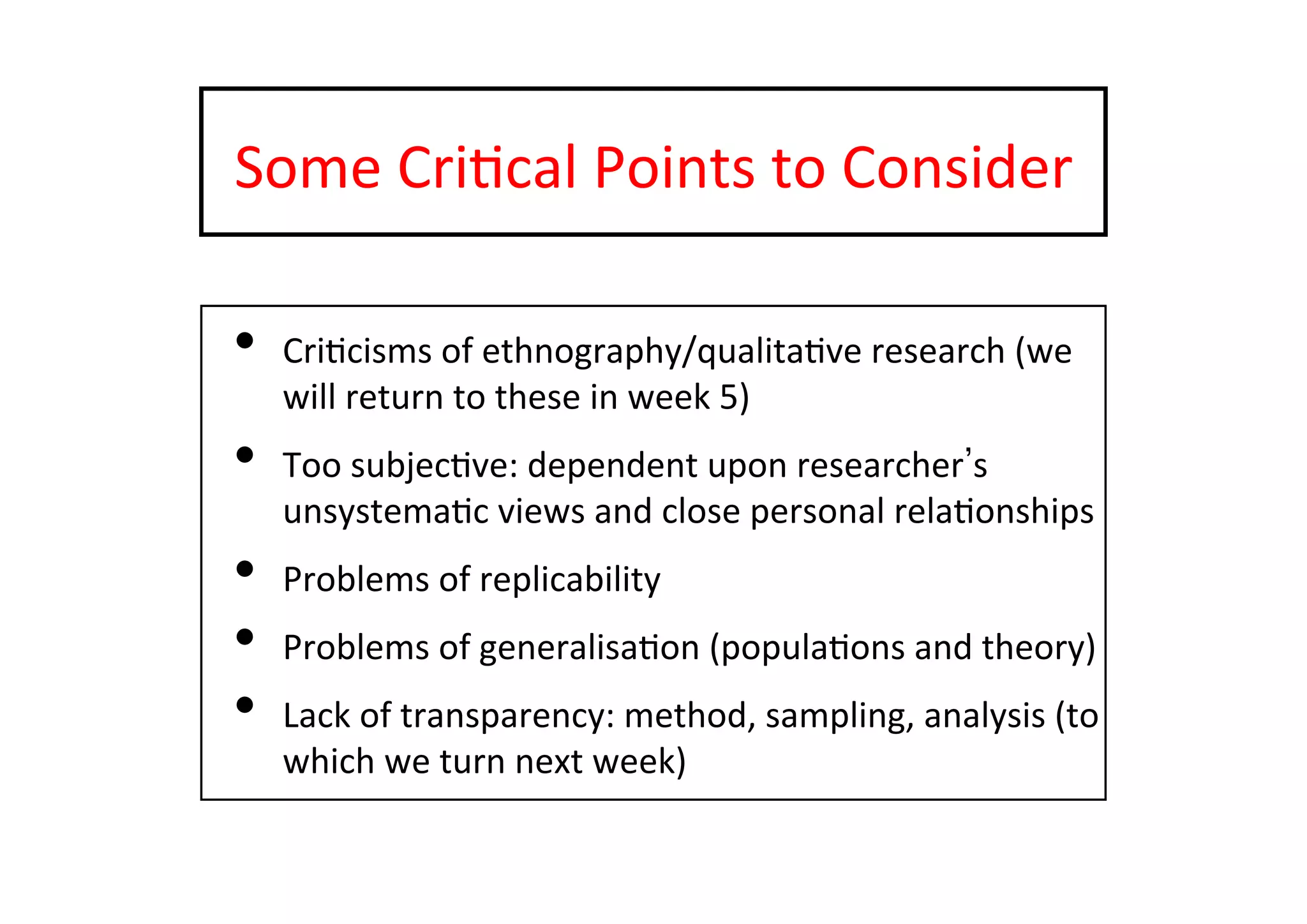 Some	
  Cri-cal	
  Points	
  to	
  Consider	
  
•  Cri-cisms	
  of	
  ethnography/qualita-ve	
  research	
  (we	
  
will	
  return	
  to	
  these	
  in	
  week	
  5)	
  
•  Too	
  subjec-ve:	
  dependent	
  upon	
  researcher s	
  
unsystema-c	
  views	
  and	
  close	
  personal	
  rela-onships	
  
•  Problems	
  of	
  replicability	
  
•  Problems	
  of	
  generalisa-on	
  (popula-ons	
  and	
  theory)	
  
•  Lack	
  of	
  transparency:	
  method,	
  sampling,	
  analysis	
  (to	
  
which	
  we	
  turn	
  next	
  week)	
  
 
